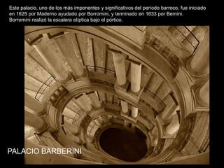 PALACIO BARBERINI
Este palacio, uno de los más imponentes y significativos del período barroco, fue iniciado
en 1625 por Maderno ayudado por Borromini, y terminado en 1633 por Bernini.
Borromini realizó la escalera elíptica bajo el pórtico.
 