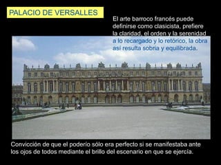 PALACIO DE VERSALLES
Convicción de que el poderío sólo era perfecto si se manifestaba ante
los ojos de todos mediante el brillo del escenario en que se ejercía.
El arte barroco francés puede
definirse como clasicista, prefiere
la claridad, el orden y la serenidad
a lo recargado y lo retórico, la obra
así resulta sobria y equilibrada.
 