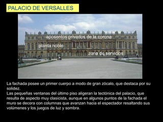 PALACIO DE VERSALLES
La fachada posee un primer cuerpo a modo de gran zócalo, que destaca por su
solidez.
Las pequeñas ventanas del último piso aligeran la tectónica del palacio, que
resulta de aspecto muy clasicista, aunque en algunos puntos de la fachada el
muro se decora con columnas que avanzan hacia el espectador resaltando sus
volúmenes y los juegos de luz y sombra.
aposentos privados de la corona
zona de servicios
planta noble
 