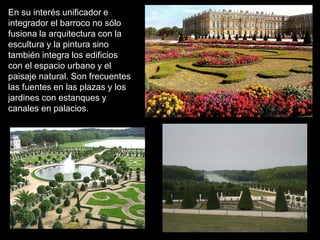 En su interés unificador e
integrador el barroco no sólo
fusiona la arquitectura con la
escultura y la pintura sino
también integra los edificios
con el espacio urbano y el
paisaje natural. Son frecuentes
las fuentes en las plazas y los
jardines con estanques y
canales en palacios.
 