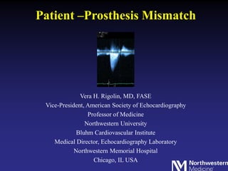 Patient –Prosthesis Mismatch
Vera H. Rigolin, MD, FASE
Vice-President, American Society of Echocardiography
Professor of Medicine
Northwestern University
Bluhm Cardiovascular Institute
Medical Director, Echocardiography Laboratory
Northwestern Memorial Hospital
Chicago, IL USA
 