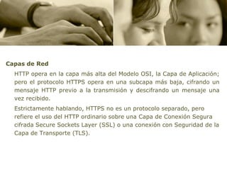 Capas de Red
  HTTP opera en la capa más alta del Modelo OSI, la Capa de Aplicación;
  pero el protocolo HTTPS opera en una subcapa más baja, cifrando un
  mensaje HTTP previo a la transmisión y descifrando un mensaje una
  vez recibido.
  Estrictamente hablando, HTTPS no es un protocolo separado, pero
  refiere el uso del HTTP ordinario sobre una Capa de Conexión Segura
  cifrada Secure Sockets Layer (SSL) o una conexión con Seguridad de la
  Capa de Transporte (TLS).
 