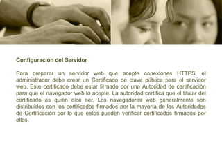 Configuración del Servidor

Para preparar un servidor web que acepte conexiones HTTPS, el
administrador debe crear un Certificado de clave pública para el servidor
web. Este certificado debe estar firmado por una Autoridad de certificación
para que el navegador web lo acepte. La autoridad certifica que el titular del
certificado es quien dice ser. Los navegadores web generalmente son
distribuidos con los certificados firmados por la mayoría de las Autoridades
de Certificación por lo que estos pueden verificar certificados firmados por
ellos.
 