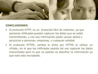 CONCLUSIONES.
• El protocolo HTTP, es un protocolo fácil de violentar, ya que
  personas infiltradas pueden capturar los datos que se están
  transmitiendo, y con esa información poder causar daños y
  perjuicios a personas, empresas, u cualquier entidad.
• El protocolo HTTPS, cambia lo dicho por HTTPS al utilizar un
  cifrado, en el que los infiltrados podrán tal vez capturar los datos
  transmitidos pero lo que no podrán es descifrar la información ya
  que esta esta encriptado.
 