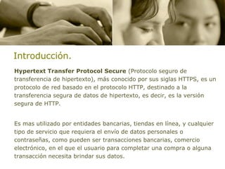 Introducción.
Hypertext Transfer Protocol Secure (Protocolo seguro de
transferencia de hipertexto), más conocido por sus siglas HTTPS, es un
protocolo de red basado en el protocolo HTTP, destinado a la
transferencia segura de datos de hipertexto, es decir, es la versión
segura de HTTP.


Es mas utilizado por entidades bancarias, tiendas en línea, y cualquier
tipo de servicio que requiera el envío de datos personales o
contraseñas, como pueden ser transacciones bancarias, comercio
electrónico, en el que el usuario para completar una compra o alguna
transacción necesita brindar sus datos.
 