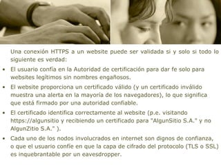 Una conexión HTTPS a un website puede ser validada si y solo si todo lo
   siguiente es verdad:
• El usuario confía en la Autoridad de certificación para dar fe solo para
  websites legítimos sin nombres engañosos.
• El website proporciona un certificado válido (y un certificado inválido
  muestra una alerta en la mayoría de los navegadores), lo que significa
  que está firmado por una autoridad confiable.
• El certificado identifica correctamente al website (p.e. visitando
  https://algunsitio y recibiendo un certificado para "AlgunSitio S.A." y no
  AlgunZitio S.A." ).
• Cada uno de los nodos involucrados en internet son dignos de confianza,
  o que el usuario confíe en que la capa de cifrado del protocolo (TLS o SSL)
  es inquebrantable por un eavesdropper.
 