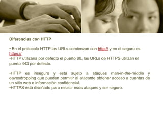 Diferencias con HTTP

• En el protocolo HTTP las URLs comienzan con http:// y en el seguro es
https://
•HTTP utilizana por defecto el puerto 80, las URLs de HTTPS utilizan el
puerto 443 por defecto.

•HTTP es inseguro y está sujeto a ataques man-in-the-middle y
eavesdropping que pueden permitir al atacante obtener acceso a cuentas de
un sitio web e información confidencial.
•HTTPS está diseñado para resistir esos ataques y ser seguro.
 