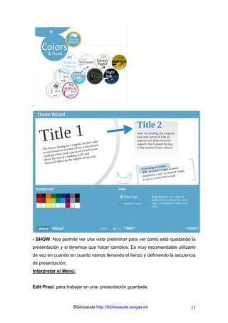 Bibliosaude http://bibliosaude.sergas.es 11
.
- SHOW. Nos permite ver una vista preliminar para ver como está quedando la
presentación y si tenemos que hacer cambios. Es muy recomendable utilizarlo
de vez en cuando en cuanto vamos llenando el lienzo y definiendo la secuencia
de presentación.
Interpretar el Menú:
Edit Prezi: para trabajar en una presentación guardada
 