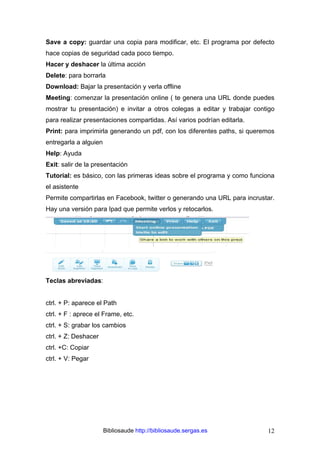 Bibliosaude http://bibliosaude.sergas.es 12
Save a copy: guardar una copia para modificar, etc. El programa por defecto
hace copias de seguridad cada poco tiempo.
Hacer y deshacer la última acción
Delete: para borrarla
Download: Bajar la presentación y verla offline
Meeting: comenzar la presentación online ( te genera una URL donde puedes
mostrar tu presentación) e invitar a otros colegas a editar y trabajar contigo
para realizar presentaciones compartidas. Así varios podrían editarla.
Print: para imprimirla generando un pdf, con los diferentes paths, si queremos
entregarla a alguien
Help: Ayuda
Exit: salir de la presentación
Tutorial: es básico, con las primeras ideas sobre el programa y como funciona
el asistente
Permite compartirlas en Facebook, twitter o generando una URL para incrustar.
Hay una versión para Ipad que permite verlos y retocarlos.
Teclas abreviadas:
ctrl. + P: aparece el Path
ctrl. + F : aprece el Frame, etc.
ctrl. + S: grabar los cambios
ctrl. + Z: Deshacer
ctrl. +C: Copiar
ctrl. + V: Pegar
 