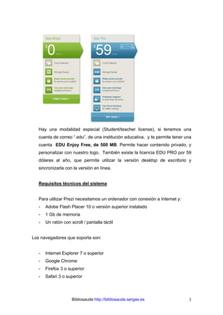 Bibliosaude http://bibliosaude.sergas.es 3
Hay una modalidad especial (Student/teacher license), si tenemos una
cuenta de correo “.edu”, de una institución educativa, y te permite tener una
cuenta EDU Enjoy Free, de 500 MB. Permite hacer contenido privado, y
personalizar con nuestro logo. También existe la licencia EDU PRO por 59
dólares al año, que permite utilizar la versión desktop de escritorio y
sincronizarla con la versión en línea.
Requisitos técnicos del sistema
Para utilizar Prezi necesitamos un ordenador con conexión a Internet y:
- Adobe Flash Placer 10 o versión superior instalado
- 1 Gb de memoria
- Un ratón con scroll / pantalla táctil
Los navegadores que soporta son:
- Internet Explorer 7 o superior
- Google Chrome
- Firefox 3 o superior
- Safari 3 o superior
 