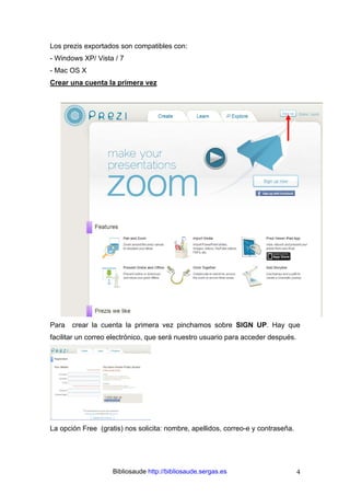 Bibliosaude http://bibliosaude.sergas.es 4
Los prezis exportados son compatibles con:
- Windows XP/ Vista / 7
- Mac OS X
Crear una cuenta la primera vez
Para crear la cuenta la primera vez pinchamos sobre SIGN UP. Hay que
facilitar un correo electrónico, que será nuestro usuario para acceder después.
La opción Free (gratis) nos solicita: nombre, apellidos, correo-e y contraseña.
 