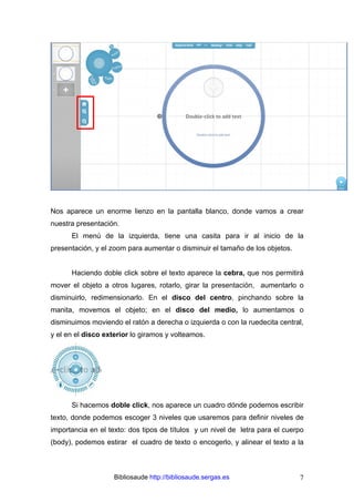 Bibliosaude http://bibliosaude.sergas.es 7
Nos aparece un enorme lienzo en la pantalla blanco, donde vamos a crear
nuestra presentación.
El menú de la izquierda, tiene una casita para ir al inicio de la
presentación, y el zoom para aumentar o disminuir el tamaño de los objetos.
Haciendo doble click sobre el texto aparece la cebra, que nos permitirá
mover el objeto a otros lugares, rotarlo, girar la presentación, aumentarlo o
disminuirlo, redimensionarlo. En el disco del centro, pinchando sobre la
manita, movemos el objeto; en el disco del medio, lo aumentamos o
disminuimos moviendo el ratón a derecha o izquierda o con la ruedecita central,
y el en el disco exterior lo giramos y volteamos.
Si hacemos doble click, nos aparece un cuadro dónde podemos escribir
texto, donde podemos escoger 3 niveles que usaremos para definir niveles de
importancia en el texto: dos tipos de títulos y un nivel de letra para el cuerpo
(body), podemos estirar el cuadro de texto o encogerlo, y alinear el texto a la
 