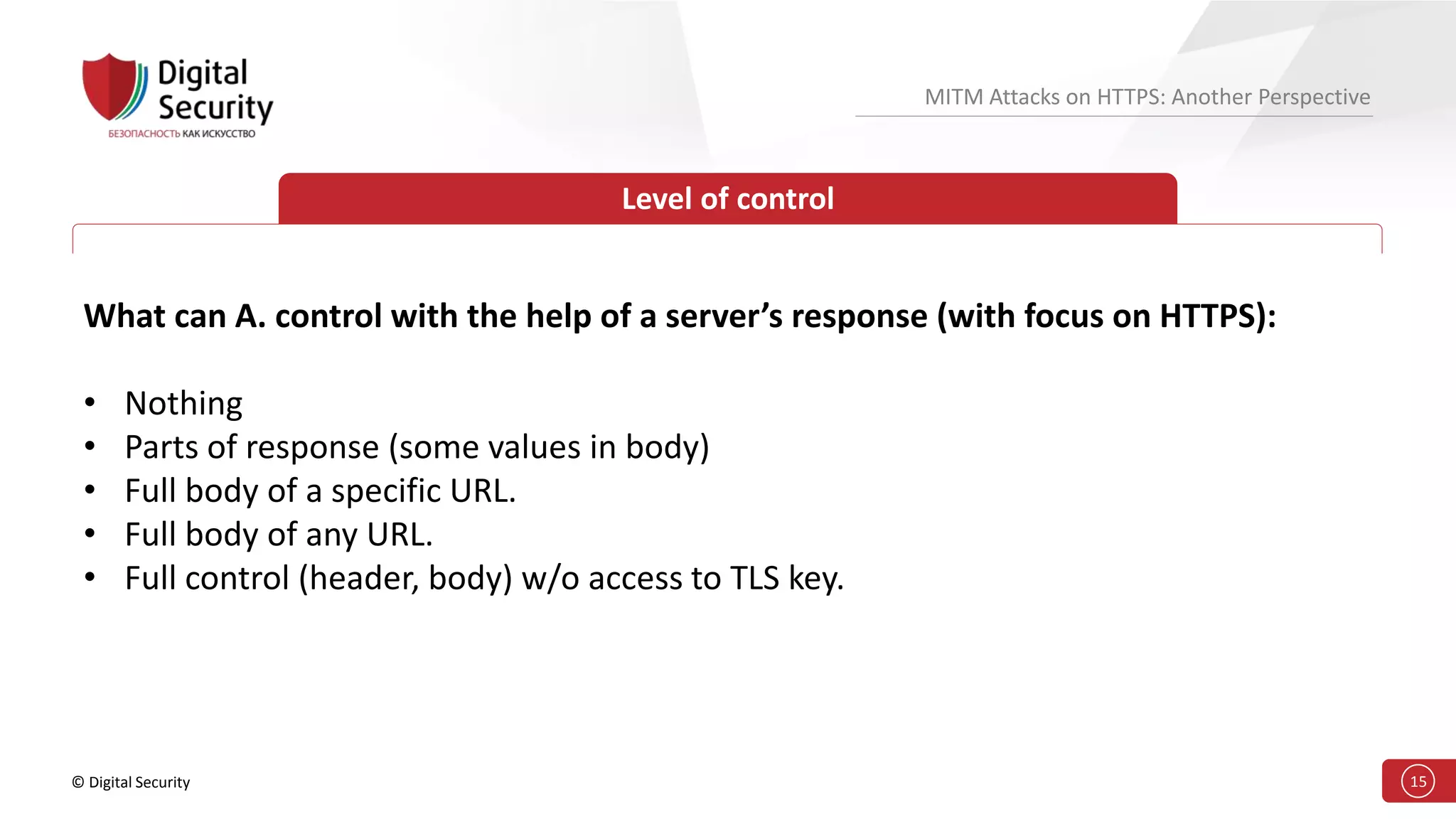 © Digital Security 15
MITM Attacks on HTTPS: Another Perspective
Level of control
What can A. control with the help of a server’s response (with focus on HTTPS):
• Nothing
• Parts of response (some values in body)
• Full body of a specific URL.
• Full body of any URL.
• Full control (header, body) w/o access to TLS key.
 