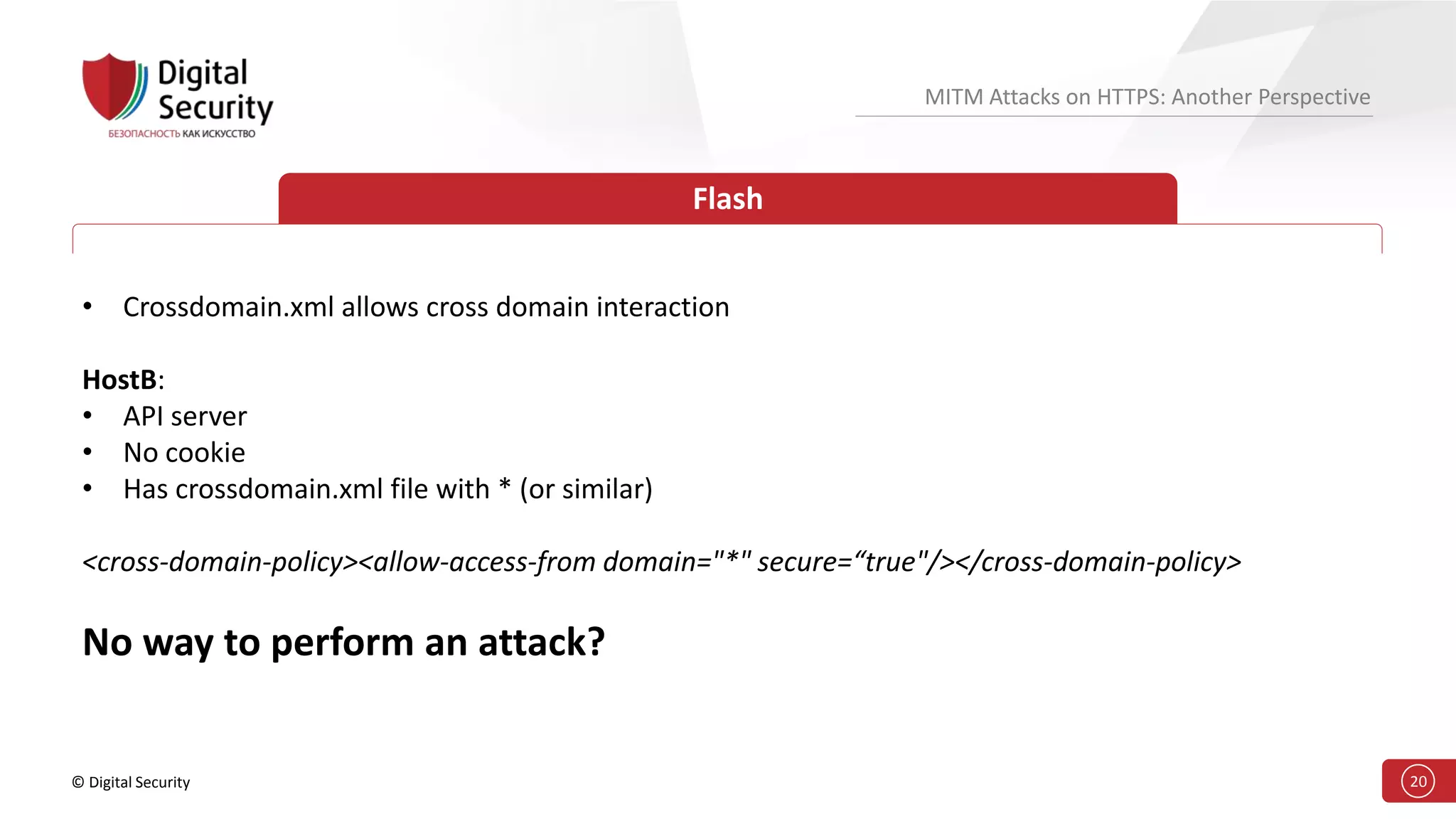 © Digital Security 20
MITM Attacks on HTTPS: Another Perspective
Flash
• Crossdomain.xml allows cross domain interaction
HostB:
• API server
• No cookie
• Has crossdomain.xml file with * (or similar)
<cross-domain-policy><allow-access-from domain="*" secure=“true"/></cross-domain-policy>
No way to perform an attack?
 