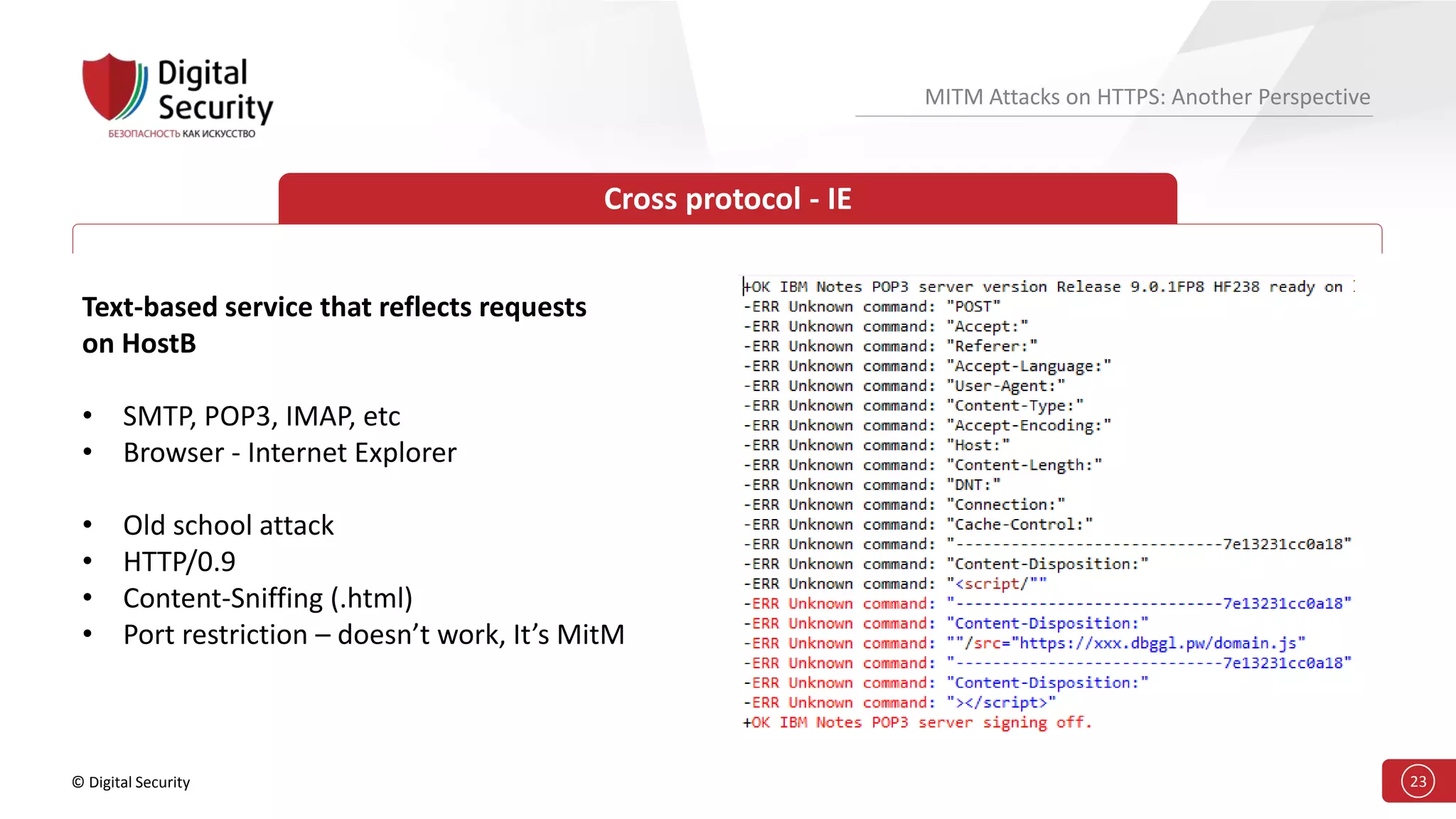 © Digital Security 23
MITM Attacks on HTTPS: Another Perspective
Cross protocol - IE
Text-based service that reflects requests
on HostB
• SMTP, POP3, IMAP, etc
• Browser - Internet Explorer
• Old school attack
• HTTP/0.9
• Content-Sniffing (.html)
• Port restriction – doesn’t work, It’s MitM
 