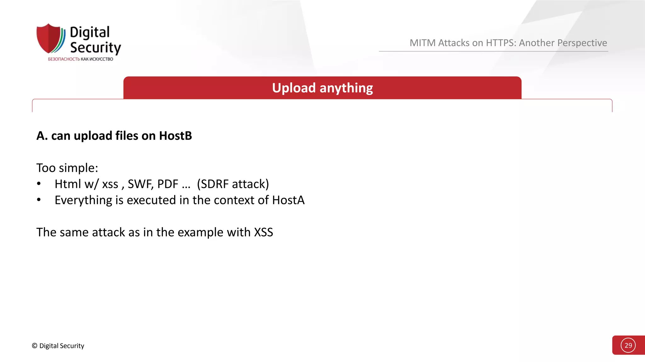 © Digital Security 29
MITM Attacks on HTTPS: Another Perspective
Upload anything
A. can upload files on HostB
Too simple:
• Html w/ xss , SWF, PDF … (SDRF attack)
• Everything is executed in the context of HostA
The same attack as in the example with XSS
 