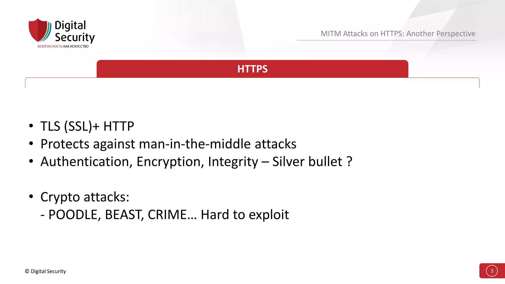 © Digital Security 3
MITM Attacks on HTTPS: Another Perspective
HTTPS
• TLS (SSL)+ HTTP
• Protects against man-in-the-middle attacks
• Authentication, Encryption, Integrity – Silver bullet ?
• Crypto attacks:
- POODLE, BEAST, CRIME… Hard to exploit
 
