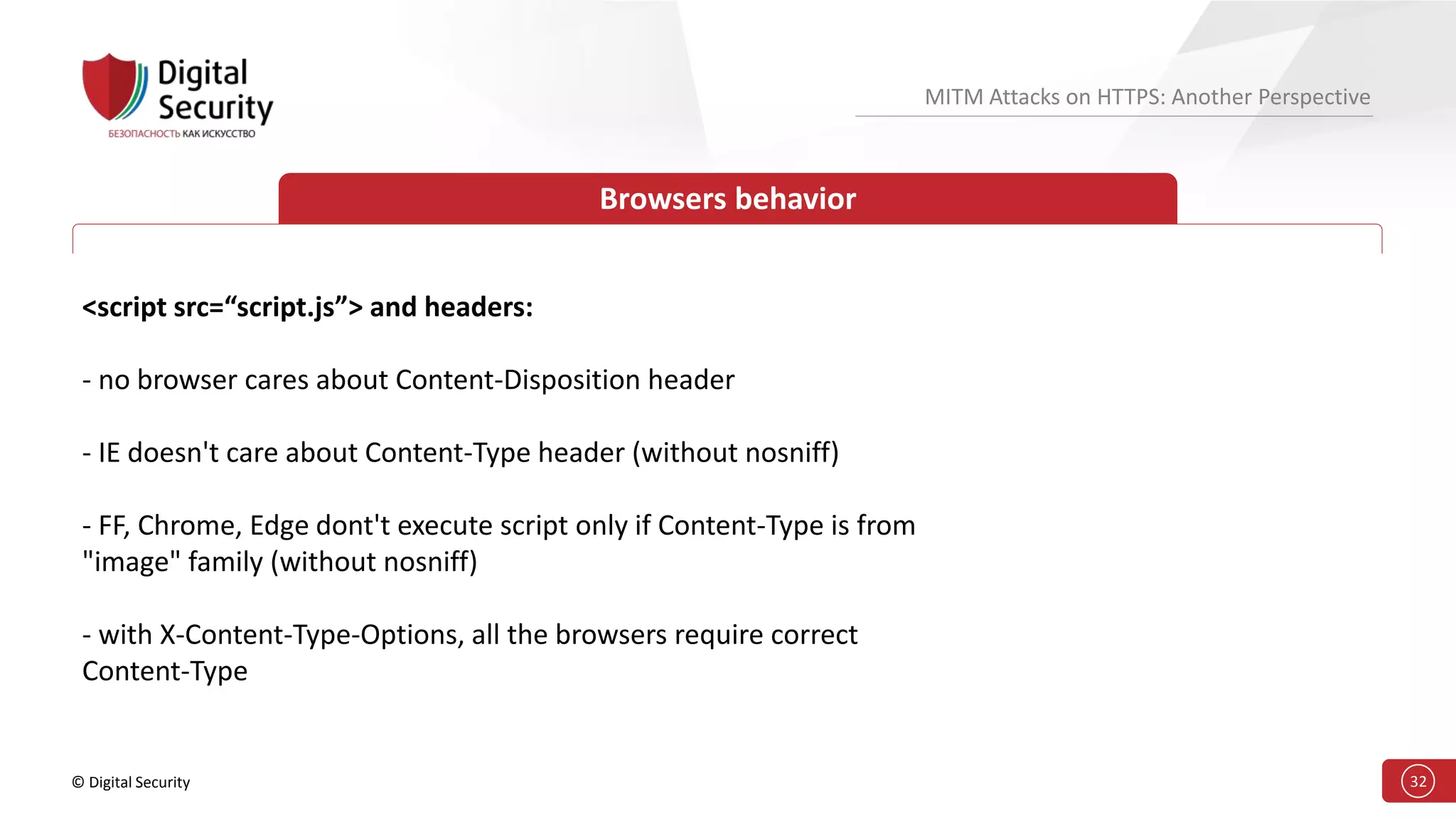 © Digital Security 32
MITM Attacks on HTTPS: Another Perspective
Browsers behavior
<script src=“script.js”> and headers:
- no browser cares about Content-Disposition header
- IE doesn't care about Content-Type header (without nosniff)
- FF, Chrome, Edge dont't execute script only if Content-Type is from
"image" family (without nosniff)
- with X-Content-Type-Options, all the browsers require correct
Content-Type
 