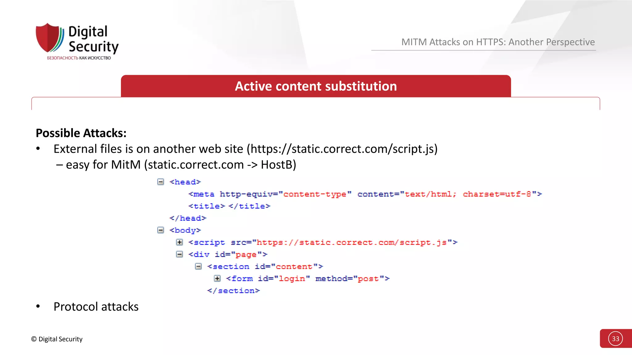 © Digital Security 33
MITM Attacks on HTTPS: Another Perspective
Active content substitution
Possible Attacks:
• External files is on another web site (https://static.correct.com/script.js)
– easy for MitM (static.correct.com -> HostB)
• Protocol attacks
 