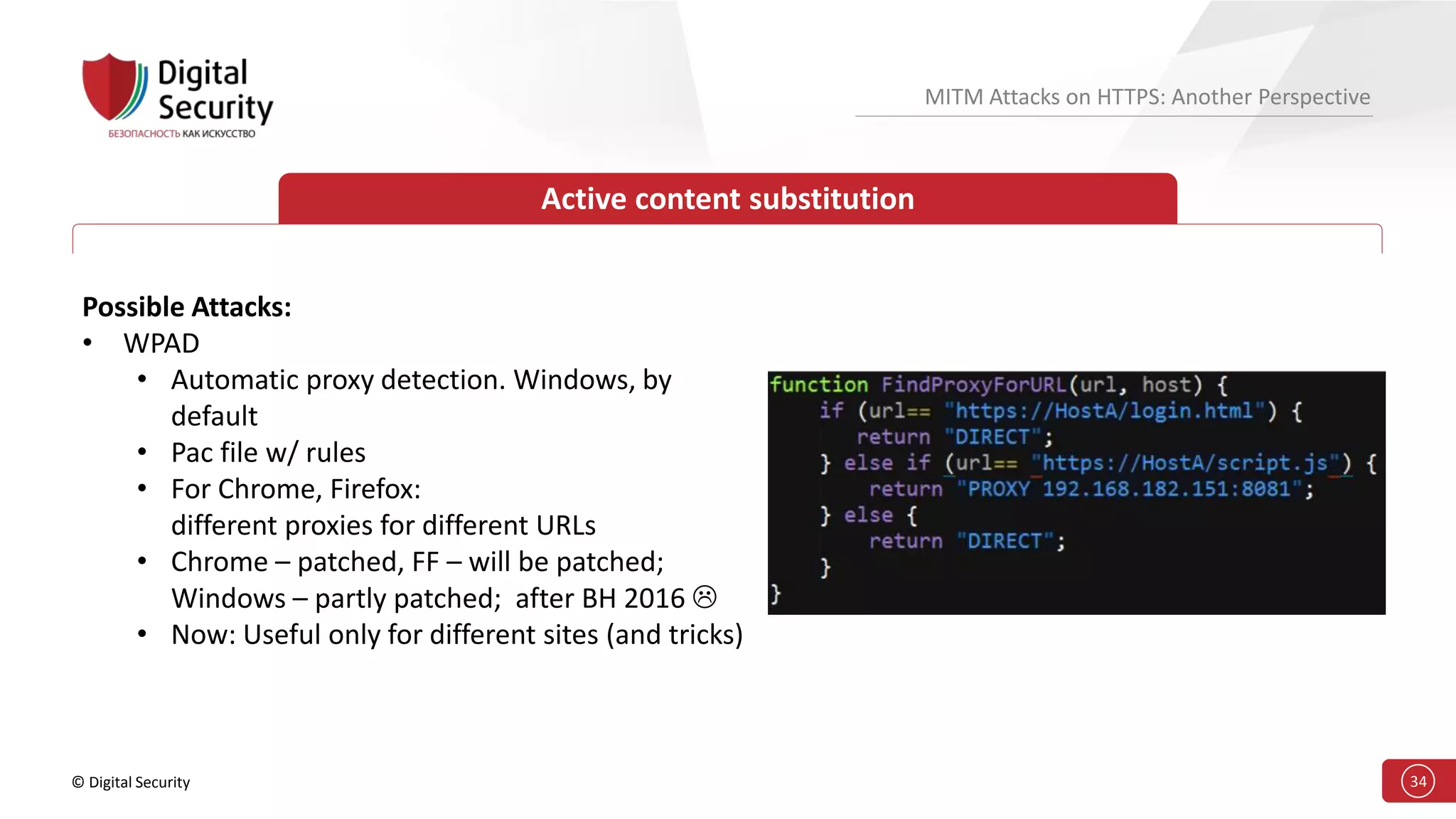 © Digital Security 34
MITM Attacks on HTTPS: Another Perspective
Active content substitution
Possible Attacks:
• WPAD
• Automatic proxy detection. Windows, by
default
• Pac file w/ rules
• For Chrome, Firefox:
different proxies for different URLs
• Chrome – patched, FF – will be patched;
Windows – partly patched; after BH 2016 
• Now: Useful only for different sites (and tricks)
 