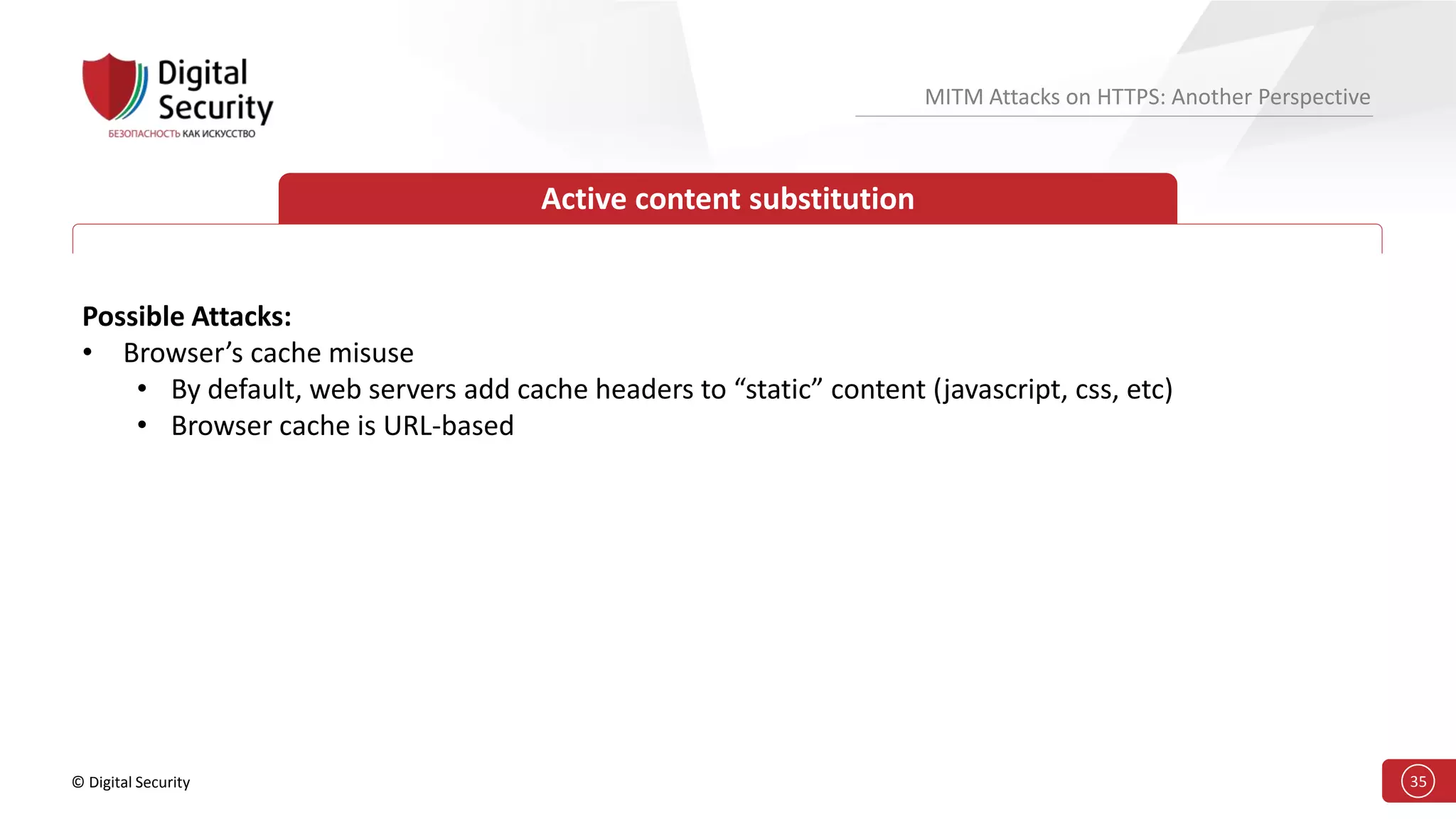 © Digital Security 35
MITM Attacks on HTTPS: Another Perspective
Active content substitution
Possible Attacks:
• Browser’s cache misuse
• By default, web servers add cache headers to “static” content (javascript, css, etc)
• Browser cache is URL-based
 