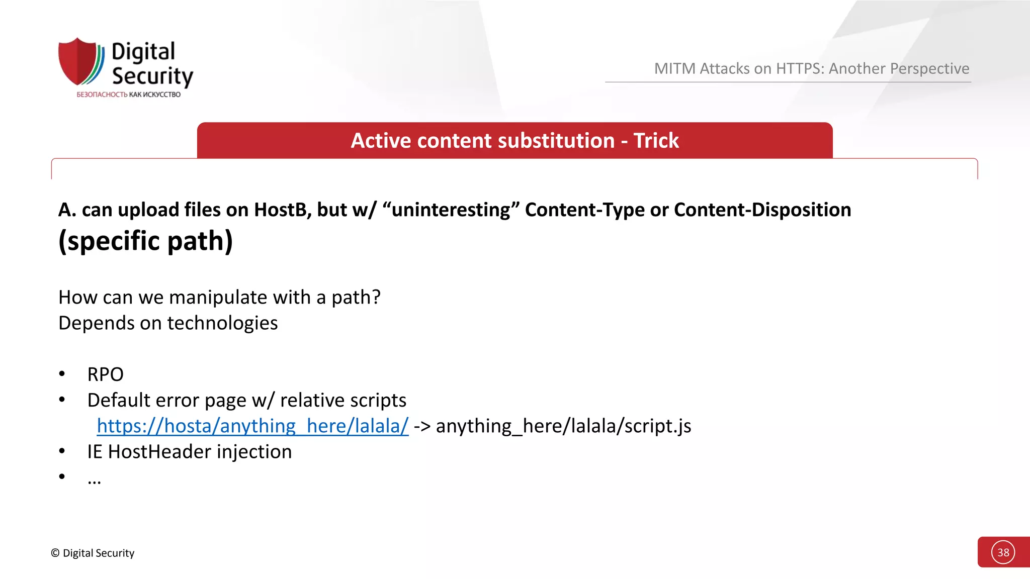 © Digital Security 38
MITM Attacks on HTTPS: Another Perspective
Active content substitution - Trick
A. can upload files on HostB, but w/ “uninteresting” Content-Type or Content-Disposition
(specific path)
How can we manipulate with a path?
Depends on technologies
• RPO
• Default error page w/ relative scripts
https://hosta/anything_here/lalala/ -> anything_here/lalala/script.js
• IE HostHeader injection
• …
 