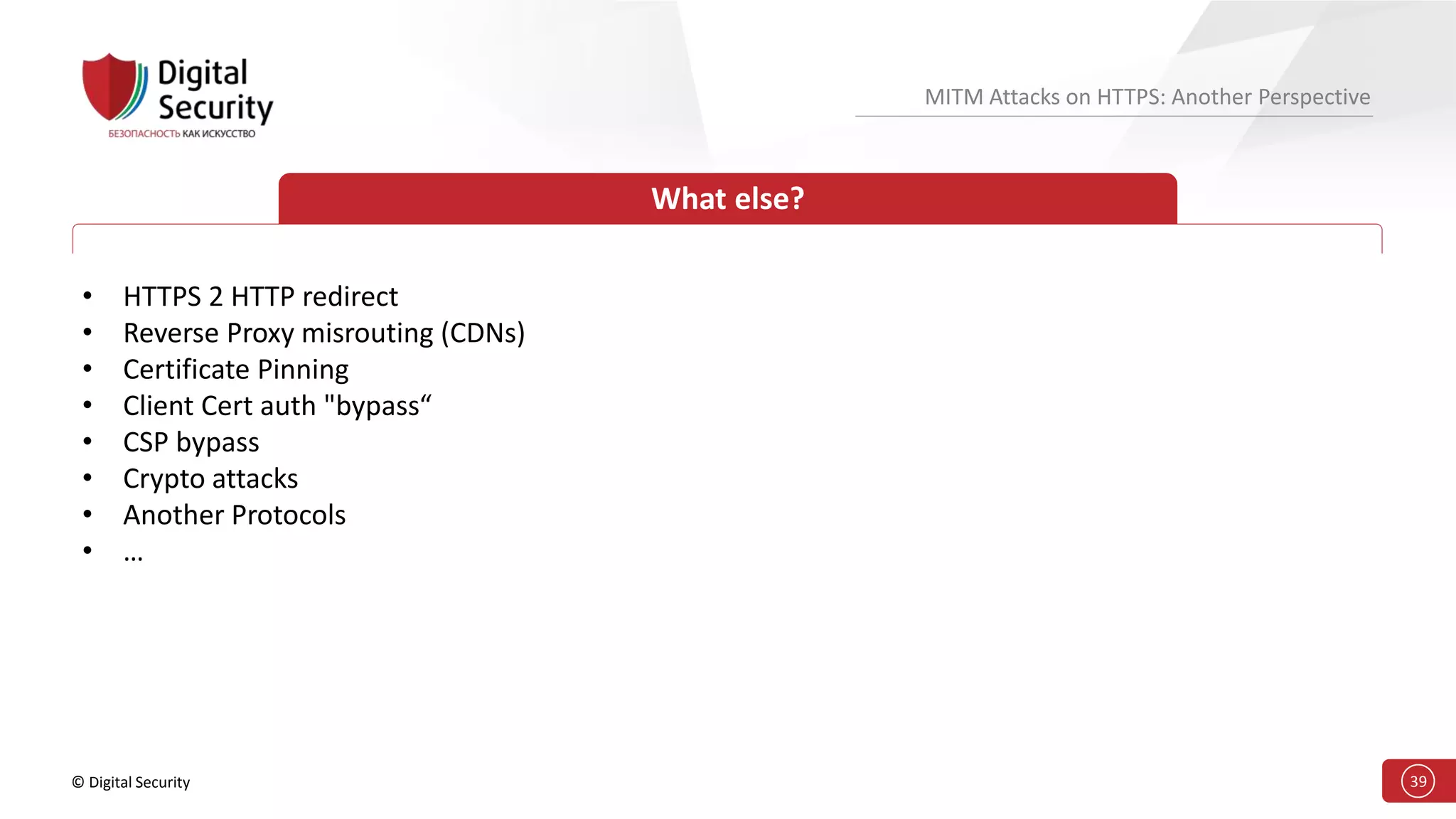 © Digital Security 39
MITM Attacks on HTTPS: Another Perspective
What else?
• HTTPS 2 HTTP redirect
• Reverse Proxy misrouting (CDNs)
• Certificate Pinning
• Client Cert auth "bypass“
• CSP bypass
• Crypto attacks
• Another Protocols
• …
 