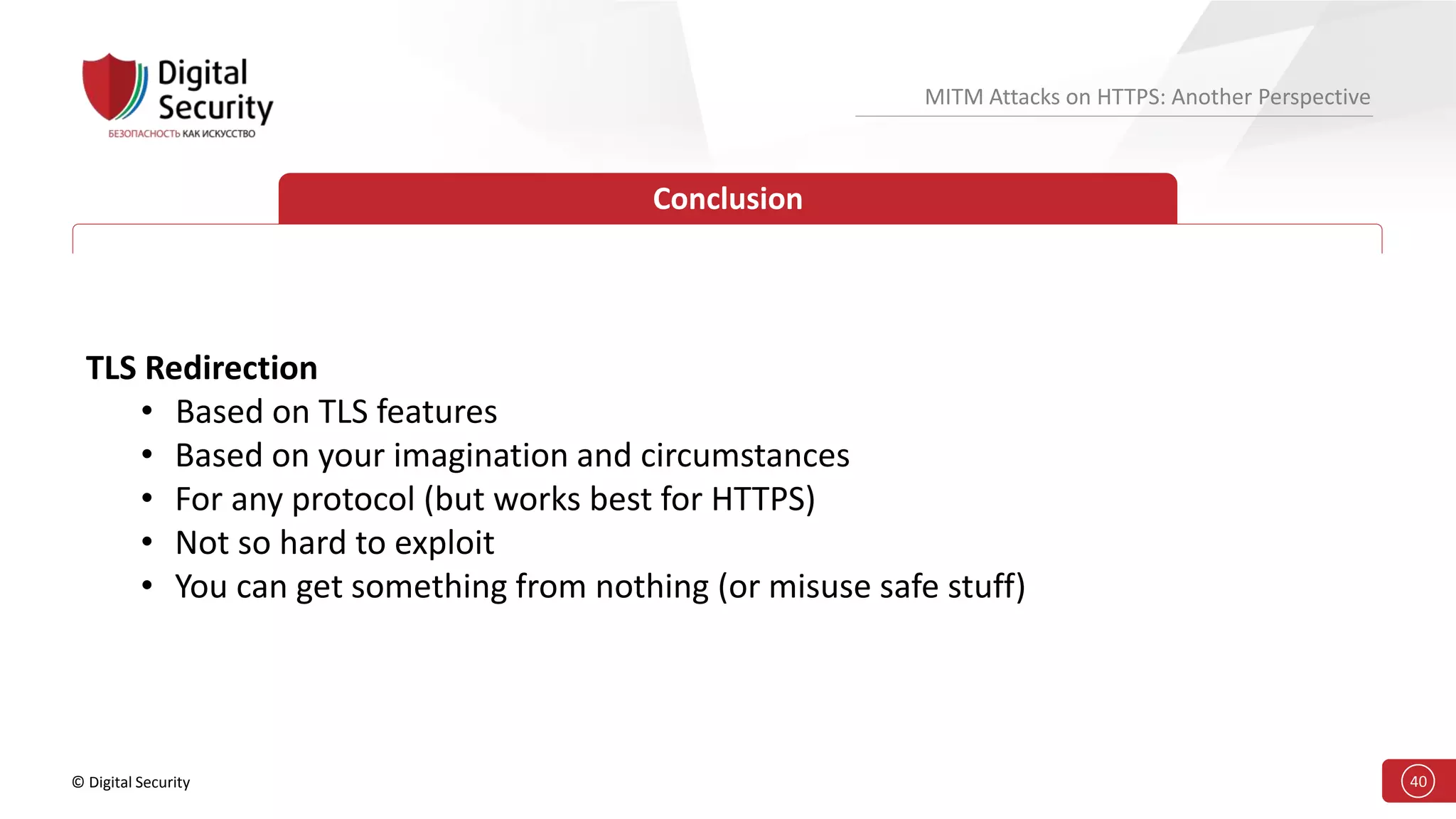 © Digital Security 40
MITM Attacks on HTTPS: Another Perspective
Conclusion
TLS Redirection
• Based on TLS features
• Based on your imagination and circumstances
• For any protocol (but works best for HTTPS)
• Not so hard to exploit
• You can get something from nothing (or misuse safe stuff)
 