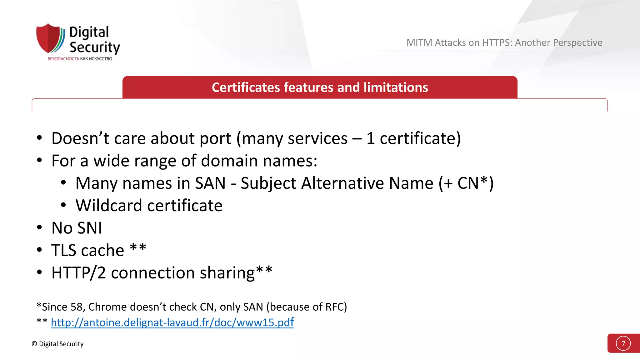 © Digital Security 7
MITM Attacks on HTTPS: Another Perspective
Certificates features and limitations
• Doesn’t care about port (many services – 1 certificate)
• For a wide range of domain names:
• Many names in SAN - Subject Alternative Name (+ CN*)
• Wildcard certificate
• No SNI
• TLS cache **
• HTTP/2 connection sharing**
*Since 58, Chrome doesn’t check CN, only SAN (because of RFC)
** http://antoine.delignat-lavaud.fr/doc/www15.pdf
 