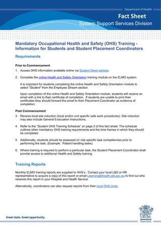 Fact Sheet
System Support Services Division
Mandatory Occupational Health and Safety (OHS) Training -
Information for Students and Student Placement Coordinators
Requirements
Prior to Commencement
1. Access OHS information available online via Student Deed website.
2. Complete the online Health and Safety Orientation training module on the ELMO system.
It is important for students completing the online Health and Safety Orientation module to
select “Student” from the Employee Stream section.
Upon completion of the online Health and Safety Orientation module, students will receive an
email with a link to their certificate of completion. If students are unable to print their
certificates they should forward the email to their Placement Coordinator as evidence of
completion.
Post Commencement
3. Receive local site induction (local and/or unit specific safe work procedures). Site induction
may also include General Evacuation Instructions.
4. Refer to the “Student OHS Training Schedule” on page 2 of this fact sheet. The schedule
outlines other mandatory OHS training requirements and the time frames in which they should
be completed.
5. Additionally, students should be assessed on role specific task competencies prior to
performing the task. (Example: Patient handling tasks)
6. Where training is required to perform a particular task, the Student Placement Coordinator shall
provide access to additional Health and Safety training.
Training Reports
Monthly ELMO training reports are supplied to HHS’s. Contact your local L&D or HR
representative to acquire a copy of this report or email Learning@health.qld.gov.au to find out who
receives this report in your Hospital and Health Service.
Alternatively, coordinators can also request reports from their local OHS Units.
 