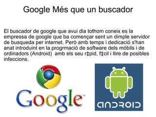 Google Més que un buscador El buscador de google que avui dia tothom coneix es la empressa de google que ba començar sent un dimple servidor de busqueda per internet. Però amb temps i dedicació s'han anat introduint en la progrmació de software dels móbils i de ordinadors (Android)  amb els seu ràpid, fàcil i llire de posibles infeccions.  