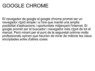 GOOGLE CHROME El navegador de google el google chrome promet ser un navegador ràpid simple i a l'ore que manté una amplia posibilitat d'aplicacions i oportunitats mitjançant l'internet. El google promet ser el buscador i navegador més ràpid de tot el mercat. Però mirant per el punt de la seguretat onlinne molts professionals opinen que hauríen de mirar de millorar les claus encriptades entre d'altres coses 