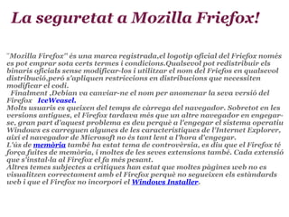  La seguretat a Mozilla Friefox! '' Mozilla Firefox'' és una marca registrada,el logotip oficial del Friefox només es pot emprar sota certs termes i condicions.Qualsevol pot redistribuir els binaris oficials sense modificar-los i utilitzar el nom del Friefos en qualsevol distribució,peró s'apliquen restriccions en distribucions que necessiten modificar el codi.         Finalment ,Debian va canviar-ne el nom per anomenar la seva versió del Firefox     IceWeasel.        Molts usuaris es queixen del temps de càrrega del navegador. Sobretot en les versions antigues, el Firefox tardava més que un altre navegador en engegar-se, gran part d'aquest problema es deu perquè a l'engegar el sistema operatiu Windows es carreguen algunes de les característiques de l'Internet Explorer, així el navegador de Microsoft no és tant lent a l'hora d'engegar. L'ús de  memòria  també ha estat tema de controvèrsia, es diu que el Firefox té força fuites de memòria, i moltes de les seves extensions també. Cada extensió que s'instal·la al Firefox el fa més pesant. Altres temes subjectes a crítiques han estat que moltes pàgines web no es visualitzen correctament amb el Firefox perquè no segueixen els estàndards web i que el Firefox no incorpori el  Windows Installer .                  