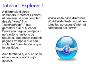 Internet Explorer   !  A diferencia d'altres sercadors, l'Internet Explorer et demana un nom complert, des de "www" fins ".com/cat/esp/..." que garanteix que el bucador t'envii a la pagina desitjada i no a milons i milions de resultats, que poden contenir pagines trampa o que han soplantat l'identitat de la que tu desitjabe.   Aixo també fa que si no saps el nom exacte no hi pujis acsedir.  WWW és la base d'internet, World Wide Web, actualment totes les adresses d'internet comencen per "www" 