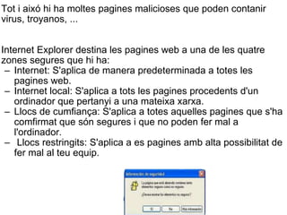 Tot i aixó hi ha moltes pagines malicioses que poden contanir virus, troyanos, ... Internet Explorer destina les pagines web a una de les quatre zones segures que hi ha: Internet: S'aplica de manera predeterminada a totes les pagines web. Internet local: S'aplica a tots les pagines procedents d'un ordinador que pertanyi a una mateixa xarxa. Llocs de cumfiança: S'aplica a totes aquelles pagines que s'ha comfirmat que són segures i que no poden fer mal a l'ordinador.   Llocs restringits: S'aplica a es pagines amb alta possibilitat de fer mal al teu equip. 