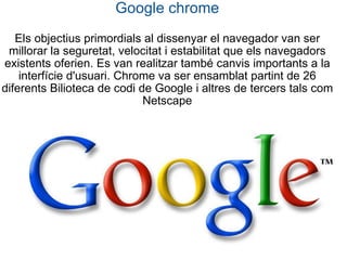 Google chrome Els objectius primordials al dissenyar el navegador van ser millorar la seguretat, velocitat i estabilitat que els navegadors existents oferien. Es van realitzar també canvis importants a la interfície d'usuari. Chrome va ser ensamblat partint de 26 diferents Bilioteca de codi de Google i altres de tercers tals com Netscape 
