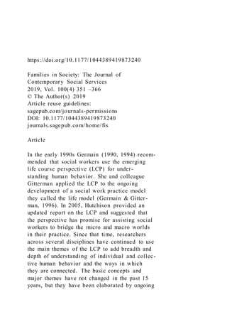 https://doi.org/10.1177/1044389419873240
Families in Society: The Journal of
Contemporary Social Services
2019, Vol. 100(4) 351 –366
© The Author(s) 2019
Article reuse guidelines:
sagepub.com/journals-permissions
DOI: 10.1177/1044389419873240
journals.sagepub.com/home/fis
Article
In the early 1990s Germain (1990, 1994) recom-
mended that social workers use the emerging
life course perspective (LCP) for under-
standing human behavior. She and colleague
Gitterman applied the LCP to the ongoing
development of a social work practice model
they called the life model (Germain & Gitter-
man, 1996). In 2005, Hutchison provided an
updated report on the LCP and suggested that
the perspective has promise for assisting social
workers to bridge the micro and macro worlds
in their practice. Since that time, researchers
across several disciplines have continued to use
the main themes of the LCP to add breadth and
depth of understanding of individual and collec-
tive human behavior and the ways in which
they are connected. The basic concepts and
major themes have not changed in the past 15
years, but they have been elaborated by ongoing
 