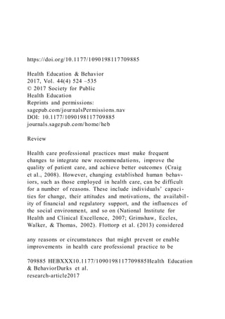 https://doi.org/10.1177/1090198117709885
Health Education & Behavior
2017, Vol. 44(4) 524 –535
© 2017 Society for Public
Health Education
Reprints and permissions:
sagepub.com/journalsPermissions.nav
DOI: 10.1177/1090198117709885
journals.sagepub.com/home/heb
Review
Health care professional practices must make frequent
changes to integrate new recommendations, improve the
quality of patient care, and achieve better outcomes (Craig
et al., 2008). However, changing established human behav-
iors, such as those employed in health care, can be difficult
for a number of reasons. These include individuals’ capaci -
ties for change, their attitudes and motivations, the availabil -
ity of financial and regulatory support, and the influences of
the social environment, and so on (National Institute for
Health and Clinical Excellence, 2007; Grimshaw, Eccles,
Walker, & Thomas, 2002). Flottorp et al. (2013) considered
any reasons or circumstances that might prevent or enable
improvements in health care professional practice to be
709885 HEBXXX10.1177/1090198117709885Health Education
& BehaviorDurks et al.
research-article2017
 