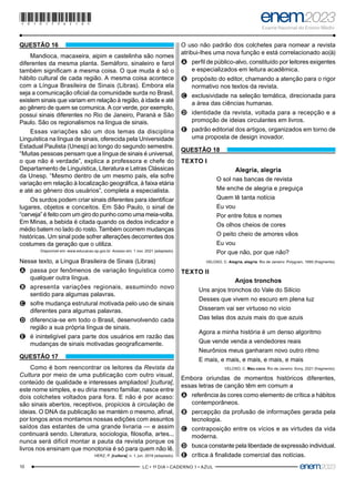 10 –LC • 1º DIA • CADERNO 1 • AZUL–
QUESTÃO 16
Mandioca, macaxeira, aipim e castelinha são nomes
diferentes da mesma planta. Semáforo, sinaleiro e farol
também significam a mesma coisa. O que muda é só o
hábito cultural de cada região. A mesma coisa acontece
com a Língua Brasileira de Sinais (Libras). Embora ela
seja a comunicação oficial da comunidade surda no Brasil,
existem sinais que variam em relação à região, à idade e até
ao gênero de quem se comunica. A cor verde, por exemplo,
possui sinais diferentes no Rio de Janeiro, Paraná e São
Paulo. São os regionalismos na língua de sinais.
Essas variações são um dos temas da disciplina
Linguística na língua de sinais, oferecida pela Universidade
Estadual Paulista (Unesp) ao longo do segundo semestre.
“Muitas pessoas pensam que a língua de sinais é universal,
o que não é verdade”, explica a professora e chefe do
Departamento de Linguística, Literatura e Letras Clássicas
da Unesp. “Mesmo dentro de um mesmo país, ela sofre
variação em relação à localização geográfica, à faixa etária
e até ao gênero dos usuários”, completa a especialista.
Os surdos podem criar sinais diferentes para identificar
lugares, objetos e conceitos. Em São Paulo, o sinal de
“cerveja” é feito com um giro do punho como uma meia-volta.
Em Minas, a bebida é citada quando os dedos indicador e
médio batem no lado do rosto. Também ocorrem mudanças
históricas. Um sinal pode sofrer alterações decorrentes dos
costumes da geração que o utiliza.
Disponível em: www.educacao.sp.gov.br. Acesso em: 1 nov. 2021 (adaptado).
Nesse texto, a Língua Brasileira de Sinais (Libras)
A
A passa por fenômenos de variação linguística como
qualquer outra língua.
B
B apresenta variações regionais, assumindo novo
sentido para algumas palavras.
C
C sofre mudança estrutural motivada pelo uso de sinais
diferentes para algumas palavras.
D
D diferencia-se em todo o Brasil, desenvolvendo cada
região a sua própria língua de sinais.
E
E é ininteligível para parte dos usuários em razão das
mudanças de sinais motivadas geograficamente.
QUESTÃO 17
Como é bom reencontrar os leitores da Revista da
Cultura por meio de uma publicação com outro visual,
conteúdo de qualidade e interesses ampliados! ]cultura[,
este nome simples, e eu diria mesmo familiar, nasce entre
dois colchetes voltados para fora. E não é por acaso:
são sinais abertos, receptivos, propícios à circulação de
ideias. O DNA da publicação se mantém o mesmo, afinal,
por longos anos montamos nossas edições com assuntos
saídos das estantes de uma grande livraria — e assim
continuará sendo. Literatura, sociologia, filosofia, artes...
nunca será difícil montar a pauta da revista porque os
livros nos ensinam que monotonia é só para quem não lê.
HERZ, P. ]cultura[, n. 1, jun. 2018 (adaptado).
O uso não padrão dos colchetes para nomear a revista
atribui-lhes uma nova função e está correlacionado ao(à)
A
A perfil de público-alvo, constituído por leitores exigentes
e especializados em leitura acadêmica.
B
B propósito do editor, chamando a atenção para o rigor
normativo nos textos da revista.
C
C exclusividade na seleção temática, direcionada para
a área das ciências humanas.
D
D identidade da revista, voltada para a recepção e a
promoção de ideias circulantes em livros.
E
E padrão editorial dos artigos, organizados em torno de
uma proposta de design inovador.
QUESTÃO 18
TEXTO I
Alegria, alegria
O sol nas bancas de revista
Me enche de alegria e preguiça
Quem lê tanta notícia
Eu vou
Por entre fotos e nomes
Os olhos cheios de cores
O peito cheio de amores vãos
Eu vou
Por que não, por que não?
VELOSO, C. Alegria, alegria. Rio de Janeiro: Polygram, 1990 (fragmento).
TEXTO II
Anjos tronchos
Uns anjos tronchos do Vale do Silício
Desses que vivem no escuro em plena luz
Disseram vai ser virtuoso no vício
Das telas dos azuis mais do que azuis
Agora a minha história é um denso algoritmo
Que vende venda a vendedores reais
Neurônios meus ganharam novo outro ritmo
E mais, e mais, e mais, e mais, e mais
VELOSO, C. Meu coco. Rio de Janeiro: Sony, 2021 (fragmento).
Embora oriundas de momentos históricos diferentes,
essas letras de canção têm em comum a
A
A referência às cores como elemento de crítica a hábitos
contemporâneos.
B
B percepção da profusão de informações gerada pela
tecnologia.
C
C contraposição entre os vícios e as virtudes da vida
moderna.
D
D busca constante pela liberdade de expressão individual.
E
E crítica à finalidade comercial das notícias.
*010175AZ10*
 