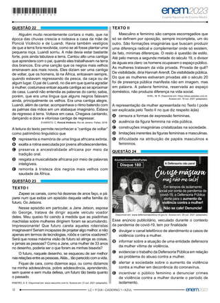 12 –LC • 1º DIA • CADERNO 1 • AZUL–
QUESTÃO 22
Alguém muito recentemente cortara o mato, que na
época das chuvas crescia e rodeava a casa da mãe de
Ponciá Vicêncio e de Luandi. Havia também vestígios
de que a terra fora revolvida, como se ali fosse plantar uma
pequena roça. Luandi sorriu. A mãe devia estar bastante
forte, pois ainda labutava a terra. Cantou alto uma cantiga
que aprendera com o pai, quando eles trabalhavam na terra
dos brancos. Era uma canção que os negros mais velhos
ensinavam aos mais novos. Eles diziam ser uma cantiga
de voltar, que os homens, lá na África, entoavam sempre,
quando estavam regressando da pesca, da caça ou de
algum lugar. O pai de Luandi, no dia em que queria agradar
à mulher, costumava entoar aquela cantiga ao se aproximar
de casa. Luandi não entendia as palavras do canto; sabia,
porém, que era uma língua que alguns negros falavam
ainda, principalmente os velhos. Era uma cantiga alegre.
Luandi, além de cantar, acompanhava o ritmo batendo com
as palmas das mãos em um atabaque imaginário. Estava
de regresso à terra. Voltava em casa. Chegava cantando,
dançando a doce e vitoriosa cantiga de regressar.
EVARISTO, C. Ponciá Vicêncio. Rio de Janeiro: Pallas, 2018.
A leitura do texto permite reconhecer a “cantiga de voltar”
como patrimônio linguístico que
A
A representa a memória de uma língua africana extinta.
B
B exalta a rotina executada por jovens afrodescendentes.
C
C preserva a ancestralidade africana por meio da
tradição oral.
D
D resgata a musicalidade africana por meio de palavras
inteligíveis.
E
E remonta à tristeza dos negros mais velhos com
saudade da África.
QUESTÃO 23
TEXTO I
Zapeei os canais, como há dezenas de anos faço, e pá:
parei num que exibia um episódio daquela velha família do
futuro, Os Jetsons.
Nesse episódio em particular, a Jane Jetson, esposa
do George, tratava de dirigir aquele veículo voador
deles. Meu queixo foi caindo à medida que as piadinhas
machistas sobre mulheres dirigirem foram se acumulando.
Impressionante! Que futuro careta aqueles roteiristas
imaginavam! Seriam incapazes de projetar algo melhor, e não
apenas em termos de tecnologias, robôs e carros voadores?
Será que nossa máxima visão de futuro só atinge as coisas,
e jamais as pessoas? Como a Jane, uma mulher de 33 anos
no desenho, poderia ser o que foram as minhas bisavós?
O futuro, naquele desenho, se esqueceu de ser melhor
nasrelaçõesentreaspessoas.Aliás...tãoparecidocomavida.
Fiquei de cara, como dizemos aqui, ou como dizíamos
na minha adolescência, pobre adolescência, aprendendo,
sem querer e sem muita defesa, um futuro tão besta quanto
o passado.
RIBEIRO, A. E. Disponível em: www.rascunho.com br. Acesso em: 21 out. 2021 (adaptado).
TEXTO II
Masculino e feminino são campos escorregadios que
só se definem por oposição, sempre incompleta, um do
outro. São formações imaginárias que buscam produzir
uma diferença radical e complementar onde só existem,
de fato, mínimas diferenças. O resto é questão de estilo.
Até pelo menos a segunda metade do século 19, o divisor
de águas era claro: os homens ocupavam o espaço público.
As mulheres tratavam da vida privada. Privada de quê?
De visibilidade, diria Hannah Arendt. De visibilidade pública.
Do que as mulheres estiveram privadas até o século 20
foi de presença pública manifesta não em imagem, mas
em palavra. A palavra feminina, reservada ao espaço
doméstico, não produzia diferença na vida social.
KHEL, M. R. Disponível em: https://alias.estadao.com.br.
Acesso em: 19 out. 2021 (adaptado).
A representação da mulher apresentada no Texto I pode
ser explicada pelo Texto II no que diz respeito à(às)
A
A censura a formas de expressão femininas.
B
B ausência da figura feminina na vida pública.
C
C construções imaginárias cristalizadas na sociedade.
D
D limitações inerentes às figuras femininas e masculinas.
E
E dificuldade na atribuição de papéis masculinos e
femininos.
QUESTÃO 24
Em tempos de isolamento
social por conta da pandemia de
covid-19, a Defensoria Pública
alerta para o aumento da
violência contra a mulher!
Não se cale! Denuncie!
A Defensoria não para!
#JuntasSomosMaisFortes
Disque 180
Disponível em: www.defensoriapublica.mt.gov.br. Acesso em: 29 out. 2021 (adaptado).
Esse anúncio publicitário, veiculado durante o contexto
da pandemia de covid-19, tem por finalidade
A
A divulgar o canal telefônico de atendimento a casos de
violência contra a mulher.
B
B informar sobre a atuação de uma entidade defensora
da mulher vítima de violência.
C
C evidenciar o trabalho da Defensoria Pública em relação
ao problema do abuso contra a mulher.
D
D alertar a sociedade sobre o aumento da violência
contra a mulher em decorrência do coronavírus.
E
E incentivar o público feminino a denunciar crimes
de violência contra a mulher durante o período de
isolamento.
*010175AZ12*
 