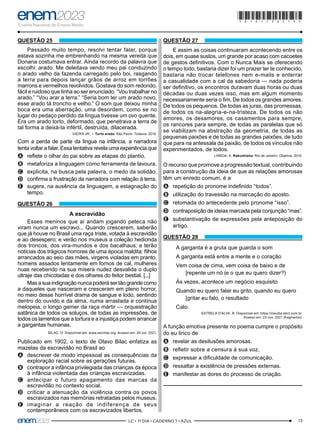 13
–LC • 1º DIA • CADERNO 1 • AZUL–
QUESTÃO 25
Passado muito tempo, resolvi tentar falar, porque
estava sozinha me embrenhando na mesma vereda que
Donana costumava entrar. Ainda recordo da palavra que
escolhi: arado. Me deleitava vendo meu pai conduzindo
o arado velho da fazenda carregado pelo boi, rasgando
a terra para depois lançar grãos de arroz em torrões
marrons e vermelhos revolvidos. Gostava do som redondo,
fácil e ruidoso que tinha ao ser enunciado. “Vou trabalhar no
arado.” “Vou arar a terra.” “Seria bom ter um arado novo,
esse arado tá troncho e velho.” O som que deixou minha
boca era uma aberração, uma desordem, como se no
lugar do pedaço perdido da língua tivesse um ovo quente.
Era um arado torto, deformado, que penetrava a terra de
tal forma a deixá-la infértil, destruída, dilacerada.
VIEIRA JR., I. Torto arado. São Paulo: Todavia, 2019.
Com a perda de parte da língua na infância, a narradora
tenta voltar a falar. Essa tentativa revela uma experiência que
A
A reflete o olhar do pai sobre as etapas do plantio.
B
B metaforiza a linguagem como ferramenta de lavoura.
C
C explicita, na busca pela palavra, o medo da solidão.
D
D confirma a frustração da narradora com relação à terra.
E
E sugere, na ausência da linguagem, a estagnação do
tempo.
QUESTÃO 26
A escravidão
Esses meninos que aí andam jogando peteca não
viram nunca um escravo... Quando crescerem, saberão
que já houve no Brasil uma raça triste, votada à escravidão
e ao desespero; e verão nos museus a coleção hedionda
dos troncos, dos vira-mundos e dos bacalhaus; e terão
notícias dos trágicos horrores de uma época maldita: filhos
arrancados ao seio das mães, virgens violadas em pranto,
homens assados lentamente em fornos de cal, mulheres
nuas recebendo na sua mísera nudez desvalida o duplo
ultraje das chicotadas e dos olhares do feitor bestial. [...]
Mas a sua indignação nunca poderá ser tão grande como
a daqueles que nasceram e cresceram em pleno horror,
no meio desse horrível drama de sangue e lodo, sentindo
dentro do ouvido e da alma, numa arrastada e contínua
melopeia, o longo gemer da raça mártir — orquestração
satânica de todos os soluços, de todas as impressões, de
todos os lamentos que a tortura e a injustiça podem arrancar
a gargantas humanas.
BILAC, O. Disponível em: www.escritas.org. Acesso em: 29 out. 2021.
Publicado em 1902, o texto de Olavo Bilac enfatiza as
mazelas da escravidão no Brasil ao
A
A descrever de modo impessoal as consequências da
exploração racial sobre as gerações futuras.
B
B contrapor a infância privilegiada das crianças da época
à infância violentada das crianças escravizadas.
C
C antecipar o futuro apagamento das marcas da
escravidão no contexto social.
D
D criticar a atenuação da violência contra os povos
escravizados nas memórias retratadas pelos museus.
E
E imaginar a reação de indiferença de seus
contemporâneos com os escravizados libertos.
QUESTÃO 27
E assim as coisas continuaram acontecendo entre os
dois, em quase sustos, um grande por acaso com cacoetes
de gestos definitivos. Com o Nunca Mais se oferecendo
o tempo todo, bastaria dizer foi um prazer ter te conhecido,
bastaria não trocar telefones nem e-mails e enterrar
a casualidade com a cal da sabedoria — nada poderia
ser definitivo, os encontros duravam duas horas ou duas
décadas ou duas vezes isso, mas em algum momento
necessariamente seria o fim. De todos os grandes amores.
De todos os pequenos. De todas as juras, das promessas,
de todos os na-alegria-e-na-tristeza. De todos os não
amores, os desamores, os casamentos para sempre,
os rancores para sempre, de todas as paralelas que só
se viabilizam na abstração da geometria, de todas as
pequenas paixões e de todas as grandes paixões, de tudo
que para na antessala da paixão, de todos os vínculos não
experimentados, de todos.
LISBOA, A. Rakushisha. Rio de Janeiro: Objetiva, 2014.
O recurso que promove a progressão textual, contribuindo
para a construção da ideia de que as relações amorosas
têm um enredo comum, é a
A
A repetição do pronome indefinido “todos”.
B
B utilização do travessão na marcação do aposto.
C
C retomada do antecedente pelo pronome “isso”.
D
D contraposição de ideias marcada pela conjunção “mas”.
E
E substantivação de expressões pela anteposição do
artigo.
QUESTÃO 28
A garganta é a gruta que guarda o som
A garganta está entre a mente e o coração
Vem coisa de cima, vem coisa de baixo e de
[repente um nó (e o que eu quero dizer?)
Às vezes, acontece um negócio esquisito
Quando eu quero falar eu grito, quando eu quero
[gritar eu falo, o resultado
Calo.
ESTRELA D’ALVA, R. Disponível em: https://claudia.abril.com.br.
Acesso em: 23 nov. 2021 (fragmento).
A função emotiva presente no poema cumpre o propósito
do eu lírico de
A
A revelar as desilusões amorosas.
B
B refletir sobre a censura à sua voz.
C
C expressar a dificuldade de comunicação.
D
D ressaltar a existência de pressões externas.
E
E manifestar as dores do processo de criação.
*010175AZ13*
 