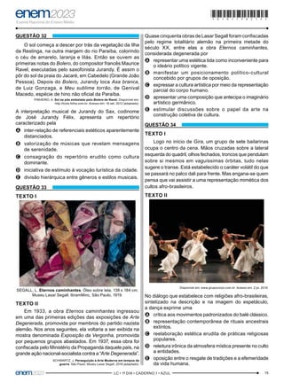 15
–LC • 1º DIA • CADERNO 1 • AZUL–
QUESTÃO 32
O sol começa a descer por trás da vegetação da Ilha
da Restinga, na outra margem do rio Paraíba, colorindo
o céu de amarelo, laranja e lilás. Então se ouvem as
primeiras notas do Bolero, do compositor francês Maurice
Ravel, executadas pelo saxofonista Jurandy. É assim o
pôr do sol da praia do Jacaré, em Cabedelo (Grande João
Pessoa). Depois do Bolero, Jurandy toca Asa branca,
de Luiz Gonzaga, e Meu sublime torrão, de Genival
Macedo, espécie de hino não oficial da Paraíba.
PINHEIRO, A. Sol se põe embalado pelo Bolero de Ravel. Disponível em:
http://tools.folha.com.br. Acesso em: 16 set. 2012 (adaptado).
A interpretação musical de Jurandy do Sax, codinome
de José Jurandy Félix, apresenta um repertório
caracterizado pela
A
A inter-relação de referenciais estéticos aparentemente
distanciados.
B
B valorização de músicas que revelam mensagens
de serenidade.
C
C consagração do repertório erudito como cultura
dominante.
D
D iniciativa de estímulo à vocação turística da cidade.
E
E divisão hierárquica entre gêneros e estilos musicais.
QUESTÃO 33
TEXTO I
SEGALL, L. Eternos caminhantes. Óleo sobre tela, 138 x 184 cm.
Museu Lasar Segall, IbramMinc, São Paulo, 1919.
TEXTO II
Em 1933, a obra Eternos caminhantes ingressou
em uma das primeiras edições das exposições de Arte
Degenerada, promovida por membros do partido nazista
alemão. Nos anos seguintes, ela voltaria a ser exibida na
mostra denominada Exposição da Vergonha, promovida
por pequenos grupos abastados. Em 1937, essa obra foi
confiscada pelo Ministério da Propaganda daquele país, na
grande ação nacional-socialista contra a “Arte Degenerada”.
SCHWARTZ, J. Perseguição à Arte Moderna em tempos de
guerra. São Paulo: Museu Lasar Segall, 2018 (adaptado).
Quase cinquenta obras de Lasar Segall foram confiscadas
pelo regime totalitário alemão na primeira metade do
século XX, entre elas a obra Eternos caminhantes,
considerada degenerada por
A
A representar uma estética tida como inconveniente para
o ideário político vigente.
B
B manifestar um posicionamento político-cultural
concebido por grupos de oposição.
C
C expressar a cultura artística por meio da representação
parcial do corpo humano.
D
D apresentar uma composição que antecipa o imaginário
artístico germânico.
E
E estimular discussões sobre o papel da arte na
construção coletiva de cultura.
QUESTÃO 34
TEXTO I
Logo no início de Gira, um grupo de sete bailarinas
ocupa o centro da cena. Mãos cruzadas sobre a lateral
esquerda do quadril, olhos fechados, troncos que pendulam
sobre si mesmos em vaguíssimas órbitas, tudo nelas
sugere o transe. Está estabelecido o caráter volátil do que
se passará no palco dali para frente. Mas engana-se quem
pensa que vai assistir a uma representação mimética dos
cultos afro-brasileiros.
TEXTO II
Disponível em: www.grupocorpo.com.br. Acesso em: 2 jul. 2019.
No diálogo que estabelece com religiões afro-brasileiras,
sintetizado na descrição e na imagem do espetáculo,
a dança exprime uma
A
A crítica aos movimentos padronizados do balé clássico.
B
B representação contemporânea de rituais ancestrais
extintos.
C
C reelaboração estética erudita de práticas religiosas
populares.
D
D releitura irônica da atmosfera mística presente no culto
a entidades.
E
E oposição entre o resgate de tradições e a efemeridade
da vida humana.
*010175AZ15*
 