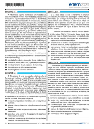 16 –LC • 1º DIA • CADERNO 1 • AZUL–
QUESTÃO 35
A indústria do esporte eletrônico é um mercado que
está crescendo em um ritmo mais rápido do que a economia
mundial. Sua popularidade cresceu muito e no Brasil não é
diferente. De acordo com os dados de uma pesquisa, mais de
64% dos brasileiros que jogam videogame já ouviram falar de
esporte eletrônico. No entanto, o que chama a atenção é o
crescimento superior a 10% do público praticante comparado
ao ano anterior, que subiu de 44,7% para 55,4%. Trata-se
de um percentual expressivo, já que o Brasil está no top 3
dentre os países que têm maior número de espectadores de
esporte eletrônico do mundo. Comparado ao ano anterior,
em 2020, o Brasil teve um marco de crescimento de 20%
na audiência. Mundo afora, a árdua dedicação de grandes
gamerscontribuiuparaoreconhecimentodoComitêOlímpico
Internacional, aliado a outras cinco federações esportivas
e suas desenvolvedoras de jogos, que direcionaram um
olhar mais atento ao assunto, permitindo dar o primeiro
passo para concretizar, pela primeira vez na história dos
jogos eletrônicos, um evento olímpico oficial.
Disponível em: https://chicoterra.com. Acesso em: 19 nov. 2021 (adaptado).
O contexto em que o esporte eletrônico é apresentado no
texto demonstra o(a)
A
A condição favorável à expansão dessa modalidade.
B
B promoção dessa prática por jogadores profissionais.
C
C impulsionamento de um processo de marketing.
D
D favorecimento de fabricantes dos jogos.
E
E modificação da audiência televisiva.
QUESTÃO 36
O Marabaixo é uma expressão artístico-cultural
formada nas tradições e na identificação cultural entre as
comunidades negras do Amapá. O nome remonta às mortes
de escravizados em navios negreiros que eram jogados na
água. Em sua homenagem, hinos de lamento eram cantados
mar abaixo, mar acima. Posteriormente, o Marabaixo se
integrou à vivência das comunidades negras em um ciclo
de danças, cantorias com tambores e festas religiosas,
recebendo, em 2018, o título de Patrimônio Cultural do Brasil.
Disponível em: http://portal.iphan.gov.br. Acesso em: 15 nov. 2021 (adaptado).
A manifestação do Marabaixo se constituiu em expressão
de arte e cultura, exercendo função de
A
A ressignificar episódios dramáticos em novas práticas
culturais.
B
B adaptar coreografias como imitação dos movimentos
do mar.
C
C lembrar dos mortos no passado escravista como forma
de lamento.
D
D perpetuar uma narrativa de apagamento dos fatos
históricos traumáticos.
E
E ritualizar a passagem de atos fúnebres nas produções
coletivas com espírito festivo.
QUESTÃO 37
O uso das redes sociais como forma de ampliar
universos foi uma descoberta recente para o artista Wolney
Fernandes, que começou a criar quando o ambiente em
Goiás era mais árido em relação às artes visuais. “Hoje, ser
diferente é uma potência e quem sabe o que quer com
a própria arte encontra espaço”, diz. As colagens artísticas
do goiano aparecem em capas de obras literárias pelo
Brasil e exterior.
Disponível em: https://opopular.com.br. Acesso em: 15 nov. 2021 (adaptado).
O artista goiano Wolney Fernandes busca expor seu
trabalho por meio de plataformas virtuais com o objetivo de
A
A dar suporte à técnica de colagem em Artes Visuais,
contornando dificuldades práticas.
B
B aproximar-se da estética visual própria da editoração
de obras artísticas, como capas de livros.
C
C oferecer uma vitrine internacional para sua produção
artística, a fim de dar mais visibilidade a suas obras.
D
D enfatizar o caráter original e inovador de suas criações
artísticas, diferenciando-se das artes tradicionais.
E
E trazer um sentido tecnológico às suas colagens, uma
vez que as imagens artísticas são recorrentes nas
redes sociais.
QUESTÃO 38
O mais antigo grupo de rap indígena do país, Brô MCs,
surgiu em 2009, na aldeia Jaguapiru, em Dourados, Mato
Grosso do Sul. Os integrantes conheceram o rap pelo rádio,
ouvindo um programa que apresentava cantores e grupos
brasileiros desse gênero musical. O Brô MCs conseguiu
influenciar outros a fazerem rap e a lutarem pelas causas
indígenas. Um dos nomes do movimento, Kunumí MC,
é um jovem de 16 anos, da aldeia Krukutu, em São Paulo.
O adolescente enxerga o rap como uma cultura da defesa
e começou a fazer rimas quando percebeu que a poesia,
pela qual sempre se interessou, podia virar música.
Nas letras que cria, inspiradas tanto pelo rap quanto pelos
ritmos indígenas, tenta incluir sempre assuntos aos quais
acha importante dar voz, principalmente, a questão da
demarcação de terras.
Disponível em: www.correiobraziliense.com.br. Acesso em: 13 nov. 2021 (adaptado).
O movimento rap dos povos originários do Brasil revela o(a)
A
A fusão de manifestações artísticas urbanas
contemporâneas com a cultura indígena.
B
B contraposição das temáticas socioambientais
indígenas às questões urbanas.
C
C rejeição da indústria radiofônica às músicas indígenas.
D
D distanciamento da realidade social indígena.
E
E estímulo ao estudo da poesia indígena.
*010175AZ16*
 