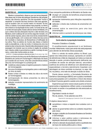 18 –LC • 1º DIA • CADERNO 1 • AZUL–
QUESTÃO 43
Mestre e companheiro, disse eu que nos íamos despedir.
Masdissemal.Amortenãoextingue:transforma;nãoaniquila:
renova; não divorcia: aproxima. Um dia supuseste “morta e
separada” a consorte dos teus sonhos e das tuas agonias,
que te soubera “pôr um mundo inteiro no recanto” do teu
ninho; e, todavia, nunca ela te esteve mais presente, no íntimo
de ti mesmo e na expressão do teu canto, no fundo do teu ser
e na face de tuas ações. Esses catorze versos inimitáveis, em
que o enlevo dos teus discípulos resume o valor de toda uma
literatura, eram a aliança de ouro do teu segundo noivado, um
anel de outras núpcias, para a vida nova do teu renascimento
e da tua glorificação, com a sócia sem nódoa dos teus anos
de mocidade e madureza, da florescência e frutificação de
tua alma. Para os eleitos do mundo das ideias a miséria
está na decadência, e não na morte. A nobreza de uma nos
preservadasruínasdaoutra.Quandoelesatravessavamessa
passagem do invisível, que os conduz à região da verdade
sem mescla, então é que entramos a sentir o começo do seu
reino, o reino dos mortos sobre os vivos.
BARBOSA, R. O adeus da Academia a Machado de Assis. Rio de Janeiro: Agir, 1962.
EsseéumtrechododiscursodeRuiBarbosanaAcademia
Brasileira de Letras em homenagem a Machado de Assis
por ocasião de sua morte. Uma das características desse
discurso de homenagem é a presença de
A
A metáforas relacionadas à trajetória pessoal e criadora
do homenageado.
B
B recursos fonológicos empregados para a valorização
do ritmo do texto.
C
C frases curtas e diretas no relato da vida e da morte
do homenageado.
D
D contraposição de ideias presentes na obra do
homenageado.
E
E seleção vocabular representativa do sentimento de
nostalgia.
QUESTÃO 44
Disponível em: www.facebook.com/minsaude. Acesso em: 13 jun. 2018.
Essa campanha publicitária do Ministério da Saúde visa
A
A divulgar um conjunto de benefícios proporcionados
pela amamentação.
B
B apresentar tratamentos para infecções respiratórias
em bebês.
C
C defender o direito das mulheres de amamentar em
público.
D
D orientar sobre os exercícios para uma boa
amamentação.
E
E informar sobre o aumento de anticorpos nas mães.
QUESTÃO 45
Carta aberta à população brasileira
Prezados Cidadãos e Cidadãs,
O envelhecimento populacional é um fenômeno
mundial. Infelizmente, nosso país ainda não está preparado
para atender às demandas dessa população.
Este é o retrato da saúde pública no Brasil, que,
apesar dos indiscutíveis avanços, apresenta um cenário
de deficiências e falta de integração em todos os níveis de
atenção à saúde: primária (atendimento deficiente nas
unidades de saúde da atenção básica), secundária
(carência de centros de referência com atendimento por
especialistas) e terciária (atendimento hospitalar com
abordagem ao idoso centrada na doença), ou seja, não
há, na prática, uma rede de atenção à saúde do idoso.
Diante desse cenário, a Sociedade Brasileira de
Geriatria e Gerontologia (SBGG) vem a público manifestar
suas preocupações com o presente e o futuro dos idosos
no Brasil. É preciso garantir a saúde como direito universal.
Esperamos que tanto nossos atuais quanto os futuros
governantes e legisladores reflitam sobre a necessidade
de investir na saúde e na qualidade de vida associada ao
envelhecimento.
Dignidade à saúde do idoso!
Rio de Janeiro, 15 de setembro de 2014.
Disponível em: www.sbgg.org.br. Acesso em: 20 out. 2021 (adaptado).
O objetivo desse texto é
A
A sensibilizar o idoso a respeito dos cuidados com a
saúde.
B
B alertar os governantes sobre os cuidados requeridos
pelo idoso.
C
C divulgar o trabalho da Sociedade Brasileira de Geriatria
e Gerontologia.
D
D informar o setor público sobre o retrocesso da
legislação destinada à população idosa.
E
E chamar a atenção da população sobre a qualidade dos
serviços de saúde pública para o idoso.
*010175AZ18*
 