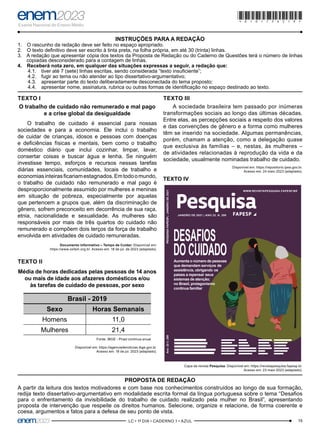 19
–LC • 1º DIA • CADERNO 1 • AZUL–
*010175AZ19*
INSTRUÇÕES PARA A REDAÇÃO
1. O rascunho da redação deve ser feito no espaço apropriado.
2. O texto definitivo deve ser escrito à tinta preta, na folha própria, em até 30 (trinta) linhas.
3. A redação que apresentar cópia dos textos da Proposta de Redação ou do Caderno de Questões terá o número de linhas
copiadas desconsiderado para a contagem de linhas.
4. Receberá nota zero, em qualquer das situações expressas a seguir, a redação que:
4.1. tiver até 7 (sete) linhas escritas, sendo considerada “texto insuficiente”;
4.2. fugir ao tema ou não atender ao tipo dissertativo-argumentativo;
4.3. apresentar parte do texto deliberadamente desconectada do tema proposto;
4.4. apresentar nome, assinatura, rubrica ou outras formas de identificação no espaço destinado ao texto.
TEXTO I
O trabalho de cuidado não remunerado e mal pago
e a crise global da desigualdade
O trabalho de cuidado é essencial para nossas
sociedades e para a economia. Ele inclui o trabalho
de cuidar de crianças, idosos e pessoas com doenças
e deficiências físicas e mentais, bem como o trabalho
doméstico diário que inclui cozinhar, limpar, lavar,
consertar coisas e buscar água e lenha. Se ninguém
investisse tempo, esforços e recursos nessas tarefas
diárias essenciais, comunidades, locais de trabalho e
economiasinteirasficariamestagnados.Emtodoomundo,
o trabalho de cuidado não remunerado e mal pago é
desproporcionalmente assumido por mulheres e meninas
em situação de pobreza, especialmente por aquelas
que pertencem a grupos que, além da discriminação de
gênero, sofrem preconceito em decorrência de sua raça,
etnia, nacionalidade e sexualidade. As mulheres são
responsáveis por mais de três quartos do cuidado não
remunerado e compõem dois terços da força de trabalho
envolvida em atividades de cuidado remuneradas.
Documento informativo – Tempo de Cuidar. Disponível em:
https://www.oxfam.org.br. Acesso em: 18 de jul. de 2023 (adaptado).
TEXTO II
Média de horas dedicadas pelas pessoas de 14 anos
ou mais de idade aos afazeres domésticos e/ou
às tarefas de cuidado de pessoas, por sexo
Brasil - 2019
Sexo Horas Semanais
Homens 11,0
Mulheres 21,4
Fonte: IBGE - Pnad contínua anual
Disponível em: https://agenciadenoticias.ibge.gov.br.
Acesso em: 18 de jul. 2023 (adaptado).
PROPOSTA DE REDAÇÃO
A partir da leitura dos textos motivadores e com base nos conhecimentos construídos ao longo de sua formação,
redija texto dissertativo-argumentativo em modalidade escrita formal da língua portuguesa sobre o tema “Desafios
para o enfrentamento da invisibilidade do trabalho de cuidado realizado pela mulher no Brasil”, apresentando
proposta de intervenção que respeite os direitos humanos. Selecione, organize e relacione, de forma coerente e
coesa, argumentos e fatos para a defesa de seu ponto de vista.
TEXTO III
A sociedade brasileira tem passado por inúmeras
transformações sociais ao longo das últimas décadas.
Entre elas, as percepções sociais a respeito dos valores
e das convenções de gênero e a forma como mulheres
têm se inserido na sociedade. Algumas permanências,
porém, chamam a atenção, como a delegação quase
que exclusiva às famílias – e, nestas, às mulheres –
de atividades relacionadas à reprodução da vida e da
sociedade, usualmente nominadas trabalho de cuidado.
Disponível em: https://repositorio.ipea.gov.br.
Acesso em: 24 maio 2023 (adaptado).
TEXTO IV
DESAFIOS
DOCUIDADO
Apenas 15%
dos ﬁlmes
nacionais foram
dirigidos por
mulheres entre
2001 e 2010
Rede de
estradas
conectava
aldeias e culturas
pré-colombianas
na Amazônia
Pterossauros
podem ter
se originado
de pequenos
répteis
terrestres
Cresce o número
de brasileiros
entre os
pesquisadores
mais citados
em 2020
Aumenta o número de pessoas
que demandam serviços
de assistência, obrigando
os países a repensar
seus sistemas de atenção;
no Brasil, protagonismo
continua familiar
Covid-19: a complexidade
da distribuição das vacinas;
as startups que criaram os
primeiros imunizantes aprovados;
o impacto das mutações do vírus
DESAFIOS
DOCUIDADO
Apenas 15%
dos ﬁlmes
nacionais foram
dirigidos por
mulheres entre
2001 e 2010
Rede de
estradas
conectava
aldeias e culturas
pré-colombianas
na Amazônia
Pterossauros
podem ter
se originado
de pequenos
répteis
terrestres
Cresce o número
de brasileiros
entre os
pesquisadores
mais citados
em 2020
Aumenta o número de pessoas
que demandam serviços
de assistência, obrigando
os países a repensar
seus sistemas de atenção;
no Brasil, protagonismo
continua familiar
Covid-19: a complexidade
da distribuição das vacinas;
as startups que criaram os
primeiros imunizantes aprovados;
o impacto das mutações do vírus
DESAFIOS
DOCUIDADO
Aumenta o número de pessoas
que demandam serviços de
assistência, obrigando os
países a repensar seus
sistemas de atenção;
no Brasil, protagonismo
continua familiar
Capa da revista Pesquisa. Disponível em: https://revistapesquisa.fapesp.br.
Acesso em: 23 maio 2023 (adaptado).
 