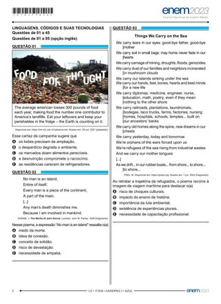 2 –LC • 1º DIA • CADERNO 1 • AZUL–
LINGUAGENS, CÓDIGOS E SUAS TECNOLOGIAS
Questões de 01 a 45
Questões de 01 a 05 (opção inglês)
QUESTÃO 01
The average american tosses 300 pounds of food
each year, making food the number one contributor to
America’s landfills. Eat your leftovers and keep your
perishables in the fridge – the Earth is counting on it.
Disponível em: https://mir-s3-cdn-cf.behance.net. Acesso em: 29 out. 2021 (adaptado).
Esse cartaz de campanha sugere que
A
A os lixões precisam de ampliação.
B
B o desperdício degrada o ambiente.
C
C os mercados doam alimentos perecíveis.
D
D a desnutrição compromete o raciocínio.
E
E as residências carecem de refrigeradores.
QUESTÃO 02
No man is an island,
Entire of itself;
Every man is a piece of the continent,
A part of the main.
[...]
Any man’s death diminishes me,
Because I am involved in mankind.
DONNE, J. The Works of John Donne. Londres: John W. Parker, 1839 (fragmento).
Nesse poema, a expressão “No man is an island”ressalta o(a)
A
A medo da morte.
B
B ideia de conexão.
C
C conceito de solidão.
D
D risco de devastação.
E
E necessidade de empatia.
QUESTÃO 03
Things We Carry on the Sea
We carry tears in our eyes: good-bye father, good-bye
[mother
We carry soil in small bags: may home never fade in our
[hearts
We carry carnage of mining, droughts, floods, genocides
We carry dust of our families and neighbors incinerated
[in mushroom clouds
We carry our islands sinking under the sea
We carry our hands, feet, bones, hearts and best minds
[for a new life
We carry diplomas: medicine, engineer, nurse,
[education, math, poetry, even if they mean
[nothing to the other shore
We carry railroads, plantations, laundromats,
[bodegas, taco trucks, farms, factories, nursing
[homes, hospitals, schools, temples... built on
[our ancestors’ backs
We carry old homes along the spine, new dreams in our
[chests
We carry yesterday, today and tomorrow
We’re orphans of the wars forced upon us
We’re refugees of the sea rising from industrial wastes
And we carry our mother tongues
[...]
As we drift... in our rubber boats... from shore... to shore...
[to shore...
PING, W. Disponível em: https://poets.org. Acesso em: 1 jun. 2023 (fragmento).
Ao retratar a trajetória de refugiados, o poema recorre à
imagem de viagem marítima para destacar o(a)
A
A risco de choques culturais.
B
B impacto do ensino de história.
C
C importância da luta ambiental.
D
D existência de experiências plurais.
E
E necessidade de capacitação profissional.
*010175AZ2*
 