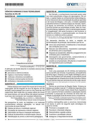 20 –CH • 1º DIA • CADERNO 1 • AZUL–
CIÊNCIAS HUMANAS E SUAS TECNOLOGIAS
Questões de 46 a 90
QUESTÃO 46
Fotografia da avó bordada
SCARELI, G. A máquina de costura e os fios da memória. Revista Brasileira
de Pesquisa (Auto)Biográfica, n. 18, maio-ago. 2021.
A definição de Sertão descrita no bordado associa esse
recorte espacial a
A
A percursos e roteiros turísticos.
B
B trajetos e movimentos holísticos.
C
C vivências e itinerários socioafetivos.
D
D fronteiras e demarcações territoriais.
E
E profissões e interesses econômicos.
QUESTÃO 47
Felizes tempos eram esses! As moças iam à missa de
madrugada. De dia ninguém as via e se alguma, em dia
de festa, queria passear com a avó ou a tia, havia de ir de
cadeirinhas. Bem razão têm os nossos velhos de chorar
por esses tempos, em que as filhas não sabiam escrever,
e por isso não mandavam nem recebiam bilhetinhos.
Novo Correio de Modas, 1853, apud DONEGÁ, A. L. Publicar ficção em
meados do século XIX: um estudo das revistas femininas editadas
pelos irmãos Laemmert. Campinas: Unicamp, 2013 (adaptado).
Na perspectiva do autor, as tradições e os costumes
sociofamiliares sofreram alterações, no século XIX,
decorrentes de quais fatores?
A
A Hábitos de leitura e mobilidade regional.
B
B Circulação de impressos e trânsito religioso.
C
C Valorização da língua e imigração estrangeira.
D
D Práticas de letramento e transformação cultural.
E
E Flexibilização do ensino e reformismo pedagógico.
QUESTÃO 48
No Cerrado, o conhecimento local está sendo cada
vez mais subordinado à lógica do agronegócio. De um
lado, o capital impõe os conhecimentos biotecnológicos,
como mecanismo de universalização de práticas agrícolas
e de novas tecnologias, e de outro, o modelo capitalista
subordina homens e mulheres à lógica do mercado. Assim,
as águas, as sementes, os minerais, as terras (bens
comuns) tornam-se propriedade privada. Além do mais,
há outros fatores negativos, como a mecanização pesada,
a “pragatização” dos seres humanos e não humanos, a
violência simbólica, a superexploração, as chuvas de
veneno e a violência contra a pessoa.
CALAÇA, M.; SILVA, E. B.; JESUS, J. N. Territorialização do agronegócio e subordinação
do campesinato no Cerrado. Élisée, Rev. Geo. UEG, n. 1, jan.-jun. 2021 (adaptado).
Os elementos descritos no texto, a respeito da
territorialização da produção, demonstram que há um
A
A cerco aos camponeses, inviabilizando a manutenção
das condições para a vida.
B
B descaso aos latifundiários, impactando a plantação
de alimentos para a exportação.
C
C desprezo ao assalariado, afetando o engajamento dos
sindicatos para o trabalhador.
D
D desrespeito aos governantes, comprometendo a
criação de empregos para o lavrador.
E
E assédio ao empresariado, dificultando o investimento
de maquinários para a produção.
QUESTÃO 49
TEXTO I
Com uma população de 25 milhões de habitantes
(cerca de 60% de minorias muçulmanas, principalmente
da etnia Uigur), Xinjiang é uma região estratégica para a
China. Faz fronteira com oito países, é uma artéria crucial
do megaprojeto de infraestrutura chinês Cinturão e Rota e
tem as maiores reservas nacionais de carvão e gás natural.
NINIO, M. Disponível em: https://oglobo.globo.com. Acesso em: 5 out. 2021 (adaptado).
TEXTO II
Dentre as províncias da Região Oeste, Xinjiang se
destaca ao receber mais de 1,7 milhão de migrantes entre
2000 e 2010. O principal motivo desse fluxo migratório
é que o governo fornece subsídios à população visando
aumentar a proporção de chineses da etnia Han em
relação à população local de etnias turca e muçulmana.
ALVES, F.; TOYOSHIMA, S. Disparidade socioeconômica e fluxo migratório chinês:
interpretação de eventos contemporâneos segundo os clássicos do desenvolvimento.
Revista de Economia Contemporânea, n. 1, jan.-abr. 2017 (adaptado).
A política demográfica para a província mencionada
nos textos é parte da seguinte ação estratégica do
governo chinês:
A
A Promover a ocupação rural.
B
B Favorecer a liberdade religiosa.
C
C Descentralizar a gestão pública.
D
D Incentivar a pluralidade cultural.
E
E Assegurar a integridade territorial.
*010175AZ20*
 