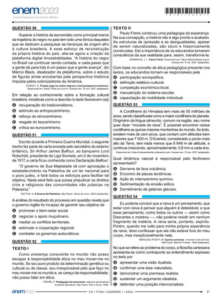 21
–CH • 1º DIA • CADERNO 1 • AZUL–
QUESTÃO 50
Superar a história da escravidão como principal marca
da trajetória do negro no país tem sido uma tônica daqueles
que se dedicam a pesquisar as heranças de origem afro
à cultura brasileira. A esse esforço de reconstrução
da própria história do país, alia-se agora a criação da
plataforma digital Ancestralidades. “A história do negro
no Brasil vai continuar sendo contada, e cada passo que
a gente dá para trás é um passo que a gente avança”, diz
Márcio Black, idealizador da plataforma, sobre o estudo
de figuras ainda encobertas pela perspectiva histórica
imposta pelos colonizadores da América.
FIORATI, G. Projeto joga luz sobre negros e revê perspectiva histórica.
Disponível em: www1.folha.uol.com.br. Acesso em: 10 nov. 2021 (adaptado).
Em relação ao conhecimento sobre a formação cultural
brasileira, iniciativas como a descrita no texto favorecem o(a)
A
A recuperação do tradicionalismo.
B
B estímulo ao antropocentrismo.
C
C reforço do etnocentrismo.
D
D resgate do teocentrismo.
E
E crítica ao eurocentrismo.
QUESTÃO 51
Escrito durante a Primeira Guerra Mundial, o seguinte
trecho faz parte da carta enviada pelo secretário do exterior
britânico, Sir Arthur James Balfour, ao banqueiro Lord
Rotschild, presidente da Liga Sionista, em 2 de novembro
de 1917, a carta ficou conhecida como Declaração Balfour:
“O governo de Sua Majestade vê com aprovação o
estabelecimento na Palestina de um lar nacional para
o povo judeu, e fará todos os esforços para facilitar tal
objetivo. Nada será feito que possa prejudicar os direitos
civis e religiosos das comunidades não judaicas na
Palestina.”
GATTAZ, A. A Guerra da Palestina. São Paulo: Usina do Livro, 2002 (adaptado).
A análise do resultado do processo em questão revela que
o governo inglês foi incapaz de garantir seu objetivo de
A
A promover o bem-estar social.
B
B negociar o apoio muçulmano.
C
C mediar os conflitos territoriais.
D
D estimular a cooperação regional.
E
E combater os governos autocráticos.
QUESTÃO 52
TEXTO I
Como presença consciente no mundo não posso
escapar à responsabilidade ética no meu mover-me no
mundo. Se sou puro produto da determinação genética ou
cultural ou de classe, sou irresponsável pelo que faço no
meu mover-me no mundo e, se careço de responsabilidade,
não posso falar em ética.
FREIRE, P. Pedagogia da autonomia: saberes necessários
à prática educativa. São Paulo: Paz e Terra, 1996.
TEXTO II
Paulo Freire construiu uma pedagogia da esperança.
Na sua concepção, a história não é algo pronto e acabado.
As estruturas de opressão e as desigualdades, apesar
de serem naturalizadas, são sócio e historicamente
construídas. Daí a importância de os educandos tomarem
consciência da sua realidade para, assim, transformá-la.
DEMARCHI, J. L. Paulo Freire. Disponível em: https://diplomatique.org.br.
Acesso em: 6 out. 2021 (adaptado).
Com base no conceito de ética pedagógica presente nos
textos, os educandos tornam-se responsáveis pela
A
A participação sociopolítica.
B
B definição estético-cultural.
C
C competição econômica local.
D
D manutenção do sistema escolar.
E
E capacitação de mobilidade individual.
QUESTÃO 53
A Cordilheira do Himalaia tem mais de 50 milhões de
anos, sendo classificada como a maior cordilheira do planeta.
Originário da língua sânscrito, comum na região, seu nome
quer dizer “morada da neve”. É possível encontrar nessa
cordilheira as quinze maiores montanhas do mundo. Ao todo,
existem mais de cem picos, que contam com altitudes bem
maiores que 7 000 m. O Everest, considerado o ponto mais
alto da Terra, tem nada menos que 8 848 m de altitude, e
continua crescendo, aproximadamente, 0,8 mm a cada ano.
Disponível em: https://meioambiente.culturamix.com. Acesso em: 12 nov. 2021 (adaptado).
Qual dinâmica natural é responsável pelo fenômeno
apresentado?
A
A Derrame de lava vulcânica.
B
B Encontro de placas tectônicas.
C
C Ação do intemperismo químico.
D
D Sedimentação de erosão eólica.
E
E Derretimento de geleiras glaciais.
QUESTÃO 54
Eu poderia concluir que a raiva é um pensamento, que
estar com raiva é pensar que alguém é detestável, e que
esse pensamento, como todos os outros — assim como
Descartes o mostrou —, não poderia residir em nenhum
fragmento de matéria. A raiva seria, portanto, espírito.
Porém, quando me volto para minha própria experiência
da raiva, devo confessar que ela não estava fora do meu
corpo, mas inexplicavelmente nele.
MERLEAU-PONTY, M. Quinta conversa: o homem visto de fora.
São Paulo: Martins Fontes, 1948 (adaptado).
No que se refere ao problema do corpo, a filosofia cartesiana
apresenta-se como contraponto ao entendimento expresso
no texto por
A
A apresentar uma visão dualista.
B
B confirmar uma tese naturalista.
C
C demonstrar uma premissa realista.
D
D sustentar um argumento idealista.
E
E defender uma posição intencionalista.
*010175AZ21*
 