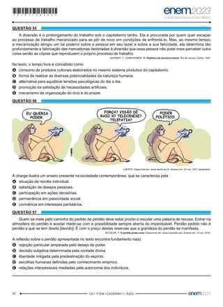 22 –CH • 1º DIA • CADERNO 1 • AZUL–
QUESTÃO 55
A diversão é o prolongamento do trabalho sob o capitalismo tardio. Ela é procurada por quem quer escapar
ao processo de trabalho mecanizado para se pôr de novo em condições de enfrentá-lo. Mas, ao mesmo tempo,
a mecanização atingiu um tal poderio sobre a pessoa em seu lazer e sobre a sua felicidade, ela determina tão
profundamente a fabricação das mercadorias destinadas à diversão que essa pessoa não pode mais perceber outra
coisa senão as cópias que reproduzem o próprio processo de trabalho.
ADORNO, T.; HORKHEIMER, M. Dialética do esclarecimento. Rio de Janeiro: Zahar, 1997.
No texto, o tempo livre é concebido como
A
A consumo de produtos culturais elaborados no mesmo sistema produtivo do capitalismo.
B
B forma de realizar as diversas potencialidades da natureza humana.
C
C alternativa para equilibrar tensões psicológicas do dia a dia.
D
D promoção da satisfação de necessidades artificiais.
E
E mecanismo de organização do ócio e do prazer.
QUESTÃO 56
EU QUERIA
PODER.
FORÇA? VISÃO DE
RAIO X? TELECINESE?
TELEPATIA?
PODER
POLÍTICO.
LAERTE. Disponível em: www.laerte.art.br. Acesso em: 23 nov. 2021 (adaptado).
A charge ilustra um anseio presente na sociedade contemporânea, que se caracteriza pela
A
A situação de revolta individual.
B
B satisfação de desejos pessoais.
C
C participação em ações decisórias.
D
D permanência em passividade social.
E
E conivência em interesses partidários.
QUESTÃO 57
Quem se mete pelo caminho do pedido de perdão deve estar pronto a escutar uma palavra de recusa. Entrar na
atmosfera do perdão é aceitar medir-se com a possibilidade sempre aberta do imperdoável. Perdão pedido não é
perdão a que se tem direito [devido]. É com o preço destas reservas que a grandeza do perdão se manifesta.
RICOEUR, P. O perdão pode curar. Disponível em: www.lusosofia.net. Acesso em: 14 out. 2019.
A reflexão sobre o perdão apresentada no texto encontra fundamento na(s)
A
A rejeição particular amparada pelo desejo de poder.
B
B decisão subjetiva determinada pela vontade divina.
C
C liberdade mitigada pela predestinação do espírito.
D
D escolhas humanas definidas pelo conhecimento empírico.
E
E relações interpessoais mediadas pela autonomia dos indivíduos.
*010175AZ22*
 